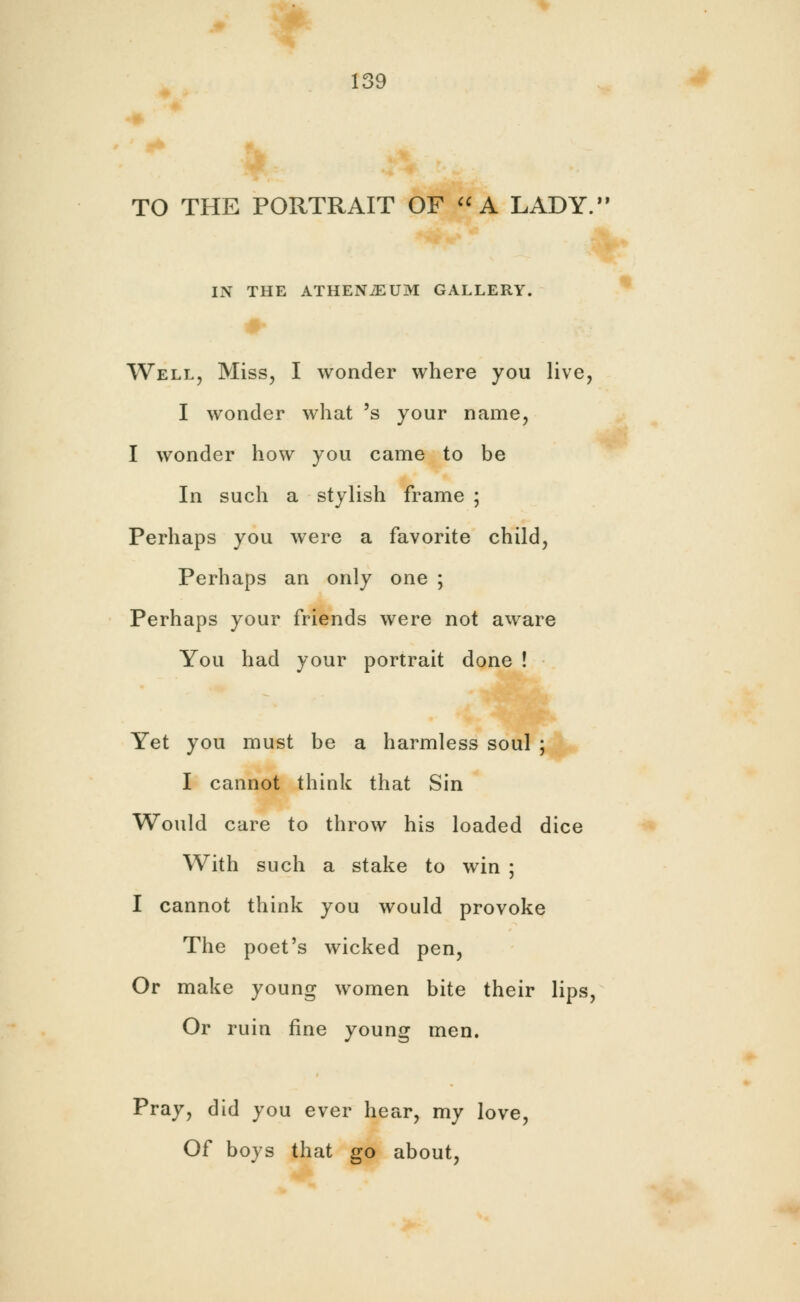 TO THE PORTRAIT OF A LADY. IN THE ATHENiEUM GALLERY. Well, Miss, I wonder where you live, I wonder what 's your name, I wonder how you came to be In such a stylish frame ; Perhaps you were a favorite child, Perhaps an only one ; Perhaps your friends were not aware You had your portrait done ! Yet you must be a harmless soul ; I cannot think that Sin Would care to throw his loaded dice With such a stake to win ; I cannot think you would provoke The poet's wicked pen, Or make young women bite their lips, Or ruin fine young men. Pray, did you ever hear, my love, Of boys that go about,