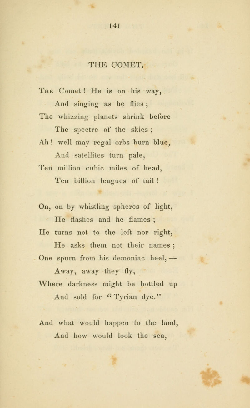 THE COMET. The Comet ! He is on his way, And singing as he flies ; The whizzing planets shrink before The spectre of the skies ; Ah ! well may regal orbs burn blue, And satellites turn pale, Ten million cubic miles of head, Ten billion leagues of tail ! On, on by whistling spheres of light, He flashes and he flames ; He turns not to the left nor right, He asks them not their names ; One spurn from his demoniac heel, — Away, away they fly, Where darkness might be bottled up And sold for  Tyrian dye. And what would happen to the land, And how would look the sea, %