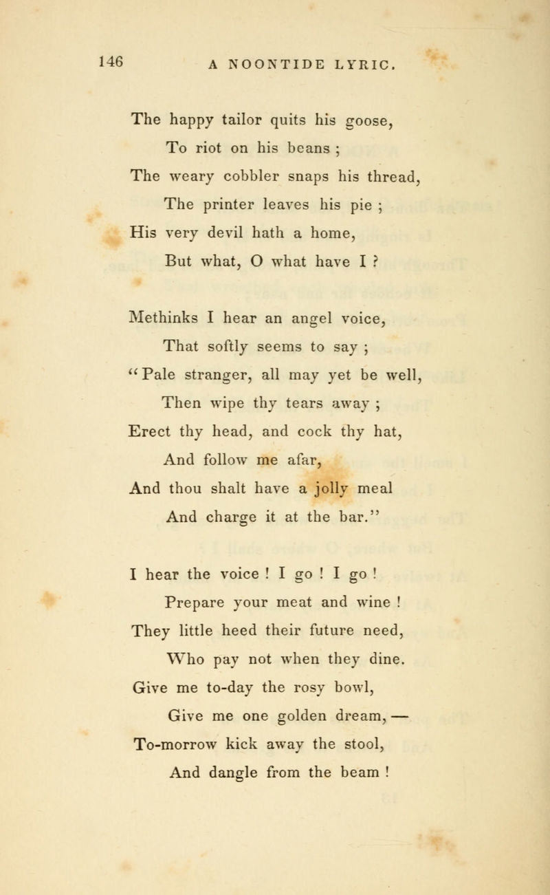 The happy tailor quits his goose, To riot on his beans ; The weary cobbler snaps his thread, The printer leaves his pie ; His very devil hath a home, But what, O what have I ? Methinks I hear an angel voice, That softly seems to say ;  Pale stranger, all may yet be well, Then wipe thy tears away ; Erect thy head, and cock thy hat, And follow me afar, And thou shalt have a jolly meal And charge it at the bar.5' I hear the voice ! I go ! I go ! Prepare your meat and wine ! They little heed their future need, Who pay not when they dine. Give me to-day the rosy bowl, Give me one golden dream, — To-morrow kick away the stool, And dangle from the beam !