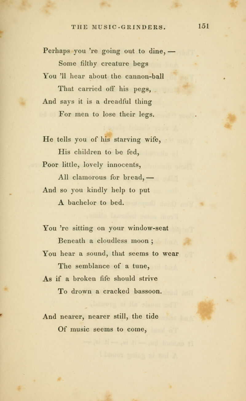 Perhaps you 're going out to dine, — Some filthy creature begs You '11 hear about the cannon-ball That carried off his pegs, And says it is a dreadful thing For men to lose their legs. He tells you of his starving wife, His children to be fed, Poor little, lovely innocents, All clamorous for bread, — And so you kindly help to put A bachelor to bed. You 're sitting on your window-seat Beneath a cloudless moon ; You hear a sound, that seems to wear The semblance of a tune, As if a broken fife should strive To drown a cracked bassoon. And nearer, nearer still, the tide Of music seems to come,