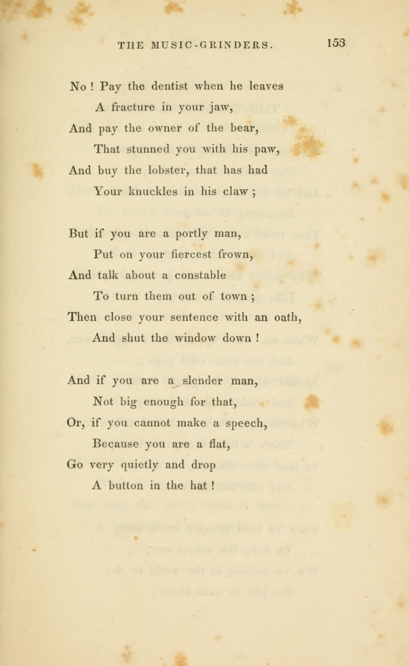 No ! Pay the dentist when he leaves A fracture in your jaw, And pay the owner of the bear, That stunned you with his paw, And buy the lobster, that has had Your knuckles in his claw ; But if you are a portly man, Put on your fiercest frown, And talk about a constable To turn them out of town ; Then close your sentence with an oath, And shut the window down ! And if you are a slender man, Not big enough for that, Or, if you cannot make a speech, Because you are a flat, Go very quietly and drop A button in the hat !