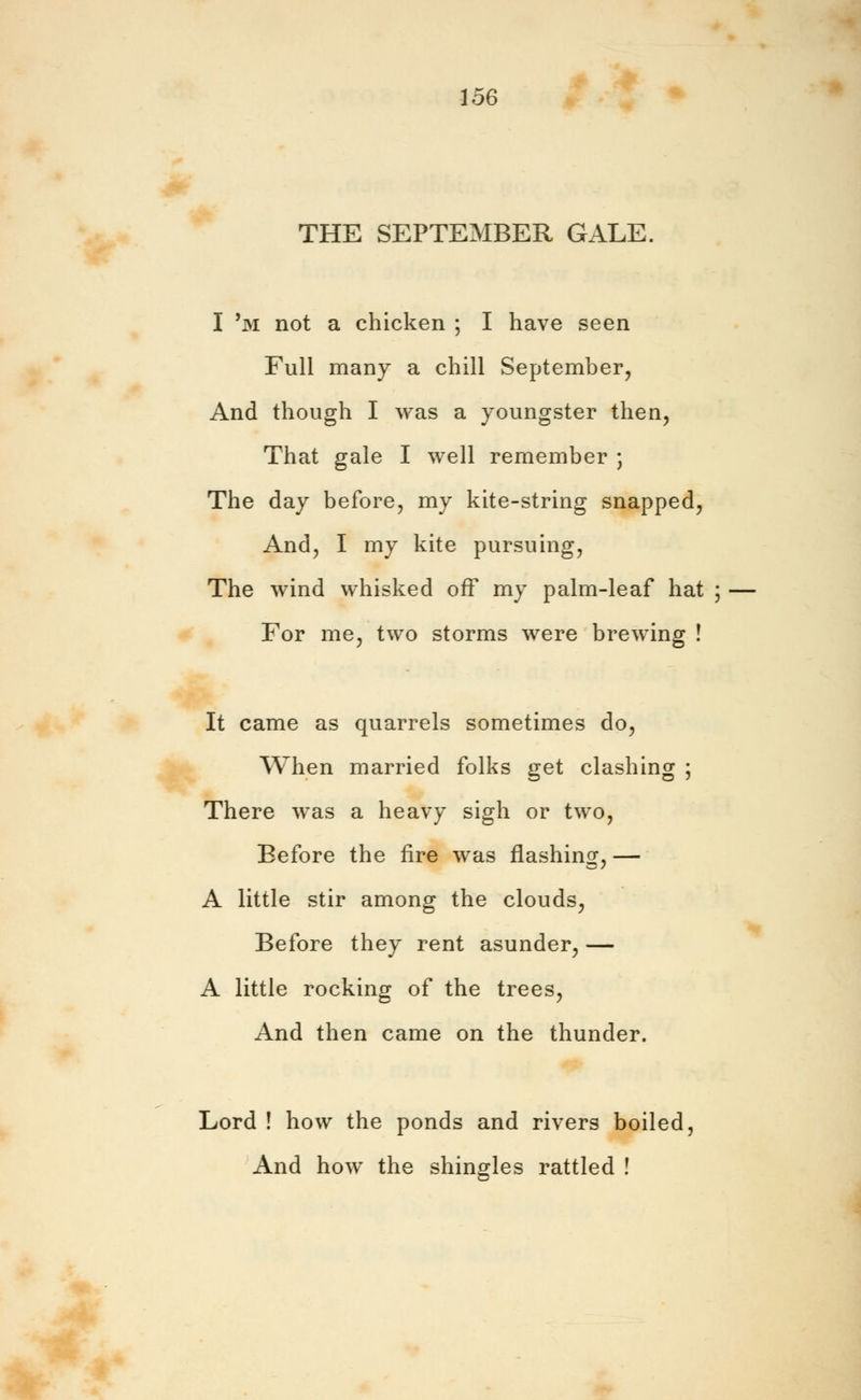 THE SEPTEMBER GALE. I 'm not a chicken ; I have seen Full many a chill September, And though I was a youngster then, That gale I well remember ; The day before, my kite-string snapped, And, I my kite pursuing, The wind whisked off my palm-leaf hat ; For me, two storms were brewing ! It came as quarrels sometimes do, When married folks get clashing ; There was a heavy sigh or two, Before the fire was flashing, — A little stir among the clouds, Before they rent asunder, — A little rocking of the trees, And then came on the thunder. Lord ! how the ponds and rivers boiled, And how the shingles rattled !