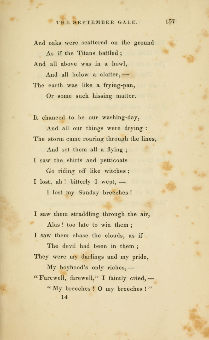 And oaks were scattered on the ground As if the Titans battled ; And all above was in a howl, And all below a clatter, — The earth was like a frying-pan, Or some such hissing matter. It chanced to be our washing-day, And all our things were drying : The storm came roaring through the lines, And set them all a flying ; I saw the shirts and petticoats Go riding off like witches ; I lost, ah ! bitterly I wept, — I lost my Sunday breeches ! I saw them straddling through the air, Alas ! too late to win them ; I saw them chase the clouds, as if The devil had been in them ; They were my darlings and my pride, My boyhood's only riches,— Farewell, farewell,55 I faintly cried,—  My breeches ! O my breeches ! 55 14