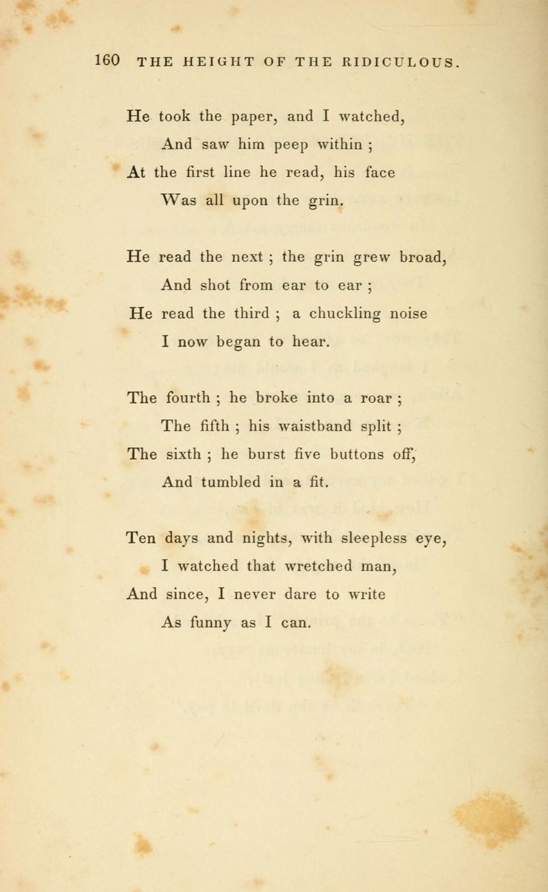 He took the paper, and I watched, And saw him peep within ; At the first line he read, his face Was all upon the grin. He read the next ; the grin grew broad, And shot from ear to ear ; He read the third ; a chuckling noise I now began to hear. The fourth ; he broke into a roar ; The fifth ; his waistband split ; The sixth ; he burst five buttons off, And tumbled in a fit. Ten days and nights, with sleepless eye, I watched that wretched man, And since, I never dare to write As funny as I can.