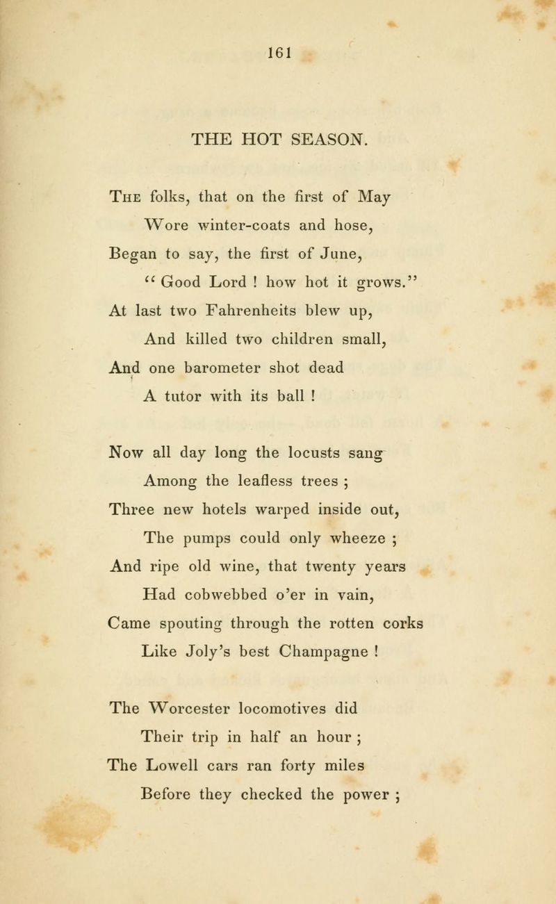THE HOT SEASON. The folks, that on the first of May Wore winter-coats and hose. Began to say, the first of June, Good Lord ! how hot it grows. At last two Fahrenheits blew up, And killed two children small, And one barometer shot dead A tutor with its ball ! Now all day long the locusts sang Among the leafless trees ; Three new hotels warped inside out, The pumps could only wheeze ; And ripe old wine, that twenty years Had cobwebbed o'er in vain, Came spouting through the rotten corks Like Joly's best Champagne ! The Worcester locomotives did Their trip in half an hour ; The Lowell cars ran forty miles Before they checked the power ;