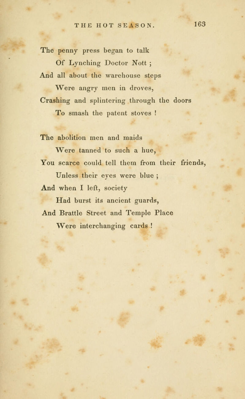 The penny press began to talk Of Lynching Doctor Nott ; And all about the warehouse steps Were angry men in droves, Crashing and splintering through the doors To smash the patent stoves ! The abolition men and maids Were tanned to such a hue, You scarce could tell them from their friends, Unless their eyes were blue ; And when I left, society Had burst its ancient guards, And Brattle Street and Temple Place Were interchanging cards !