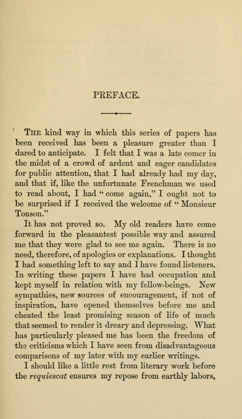 PREFACE. The kind way in which this series of papers has been received has been a pleasure greater than I dared to anticipate. I felt that I was a late comer in the midst of a crowd of ardent and eager candidates for public attention, that I had already had my day, and that if, like the unfortunate Frenchman we used to read about, I had  come again, I ought not to be surprised if I received the welcome of  Monsieur Tonson. It has not proved so. My old readers have come forward in the pleasantest possible way and assured me that they were glad to see me again. There is no need, therefore, of apologies or explanations. I thought I had something left to say and I have found listeners. In writing these papers I have had occupation and kept myself in relation with my fellow-beings. New sympathies, new sources of encouragement, if not of inspiration, have opened themselves before me and cheated the least promising season of life of much that seemed to render it dreary and depressing. What has particularly pleased me has been the freedom of the criticisms which I have seen from disadvantageous comparisons of my later with my earlier writings. I should like a little rest from literary work before the requiescat ensures my repose from earthly labors,