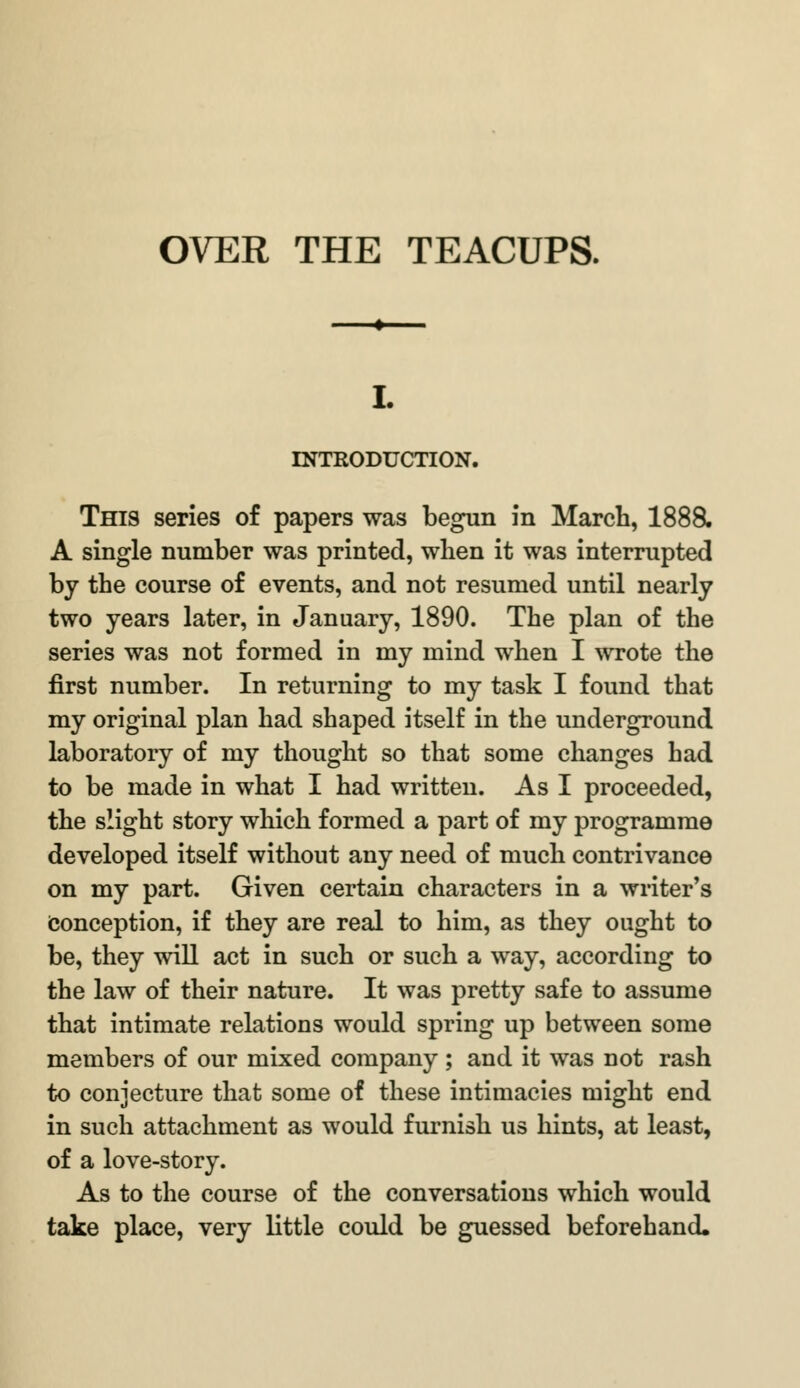 INTRODUCTION. This series of papers was begun in March, 1888. A single number was printed, when it was interrupted by the course of events, and not resumed until nearly two years later, in January, 1890. The plan of the series was not formed in my mind when I wrote the first number. In returning to my task I found that my original plan had shaped itself in the underground laboratory of my thought so that some changes had to be made in what I had written. As I proceeded, the slight story which formed a part of my programme developed itself without any need of much contrivance on my part. Given certain characters in a writer's Conception, if they are real to him, as they ought to be, they will act in such or such a way, according to the law of their nature. It was pretty safe to assume that intimate relations would spring up between some members of our mixed company; and it was not rash to conjecture that some of these intimacies might end in such attachment as would furnish us hints, at least, of a love-story. As to the course of the conversations which would take place, very little could be guessed beforehand.