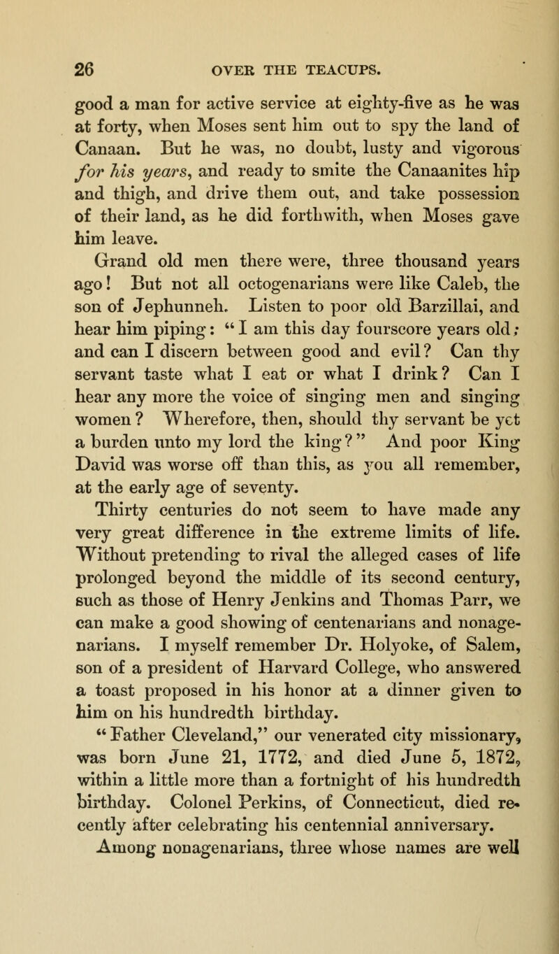 good a man for active service at eighty-five as he was at forty, when Moses sent him out to spy the land of Canaan. But he was, no doubt, lusty and vigorous for his years, and ready to smite the Canaanites hip and thigh, and drive them out, and take possession of their land, as he did forthwith, when Moses gave him leave. Grand old men there were, three thousand years ago! But not all octogenarians were like Caleb, the son of Jephunneh. Listen to poor old Barzillai, and hear him piping: I am this day fourscore years old; and can I discern between good and evil ? Can thy servant taste what I eat or what I drink? Can I hear any more the voice of singing men and singing women ? Wherefore, then, should thy servant be yet a burden unto my lord the king ?  And poor King David was worse off than this, as 3^0 u all remember, at the early age of seventy. Thirty centuries do not seem to have made any very great difference in the extreme limits of life. Without pretending to rival the alleged cases of life prolonged beyond the middle of its second century, such as those of Henry Jenkins and Thomas Parr, we can make a good showing of centenarians and nonage- narians. I myself remember Dr. Holyoke, of Salem, son of a president of Harvard College, who answered a toast proposed in his honor at a dinner given to him on his hundredth birthday.  Father Cleveland, our venerated city missionary, was born June 21, 1772, and died June 5, 1872, within a little more than a fortnight of his hundredth birthday. Colonel Perkins, of Connecticut, died re- cently after celebrating his centennial anniversary. Among nonagenarians, three whose names are well