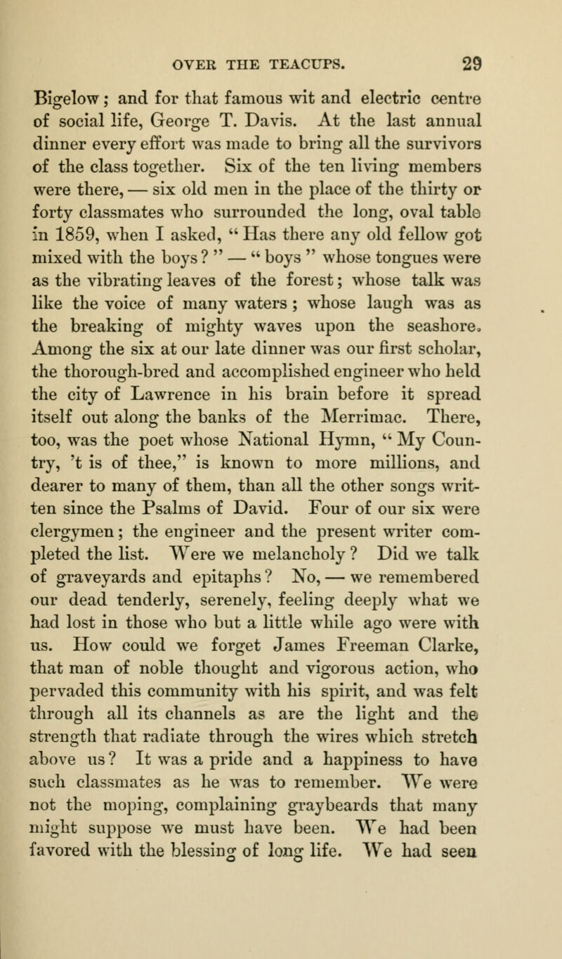 Bigelow; and for that famous wit and electric centre of social life, George T. Davis. At the last annual dinner every effort was made to bring all the survivors of the class together. Six of the ten living members were there, — six old men in the place of the thirty or forty classmates who surrounded the long, oval table in 1859, when I asked,  Has there any old fellow got mixed with the boys ?  —  boys  whose tongues were as the vibrating leaves of the forest; whose talk was like the voice of many waters ; whose laugh was as the breaking of mighty waves upon the seashorea Among the six at our late dinner was our first scholar, the thorough-bred and accomplished engineer who held the city of Lawrence in his brain before it spread itself out along the banks of the Merrimac. There, too, was the poet whose National Hymn,  My Coun- try, 't is of thee, is known to more millions, and dearer to many of them, than all the other songs writ- ten since the Psalms of David. Four of our six were clergymen; the engineer and the present writer com- pleted the list. Were we melancholy ? Did we talk of graveyards and epitaphs ? No, — we remembered our dead tenderly, serenely, feeling deeply what we had lost in those who but a little while ago were with us. How could we forget James Freeman Clarke, that man of noble thought and vigorous action, who pervaded this community with his spirit, and was felt through all its channels as are the light and the strength that radiate through the wires which stretch above us ? It was a pride and a happiness to have such classmates as he was to remember. We were not the moping, complaining graybeards that many might suppose we must have been. We had been favored with the blessing of long life. We had seen