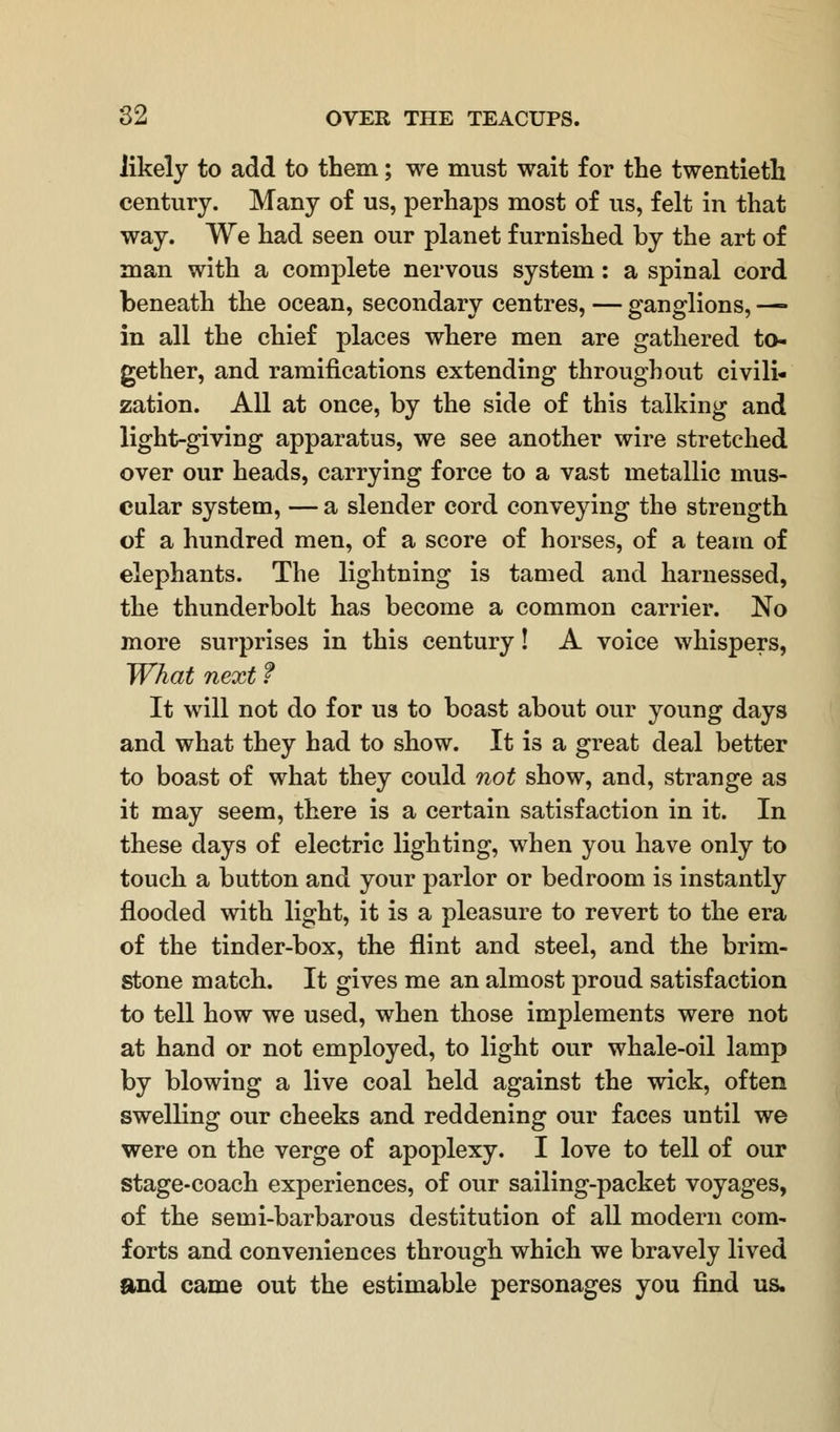 likely to add to them; we must wait for the twentieth century. Many of us, perhaps most of us, felt in that way. We had seen our planet furnished by the art of man with a complete nervous system: a spinal cord beneath the ocean, secondary centres, — ganglions, — in all the chief places where men are gathered to- gether, and ramifications extending throughout civili- zation. All at once, by the side of this talking and light-giving apparatus, we see another wire stretched over our heads, carrying force to a vast metallic mus- cular system, — a slender cord conveying the strength of a hundred men, of a score of horses, of a team of elephants. The lightning is tamed and harnessed, the thunderbolt has become a common carrier. No more surprises in this century! A voice whispers, What next f It will not do for us to boast about our young days and what they had to show. It is a great deal better to boast of what they could not show, and, strange as it may seem, there is a certain satisfaction in it. In these days of electric lighting, when you have only to touch a button and your parlor or bedroom is instantly flooded with light, it is a pleasure to revert to the era of the tinder-box, the flint and steel, and the brim- stone match. It gives me an almost proud satisfaction to tell how we used, when those implements were not at hand or not employed, to light our whale-oil lamp by blowing a live coal held against the wick, often swelling our cheeks and reddening our faces until we were on the verge of apoplexy. I love to tell of our stage-coach experiences, of our sailing-packet voyages, of the semi-barbarous destitution of all modern com- forts and conveniences through which we bravely lived and came out the estimable personages you find us.