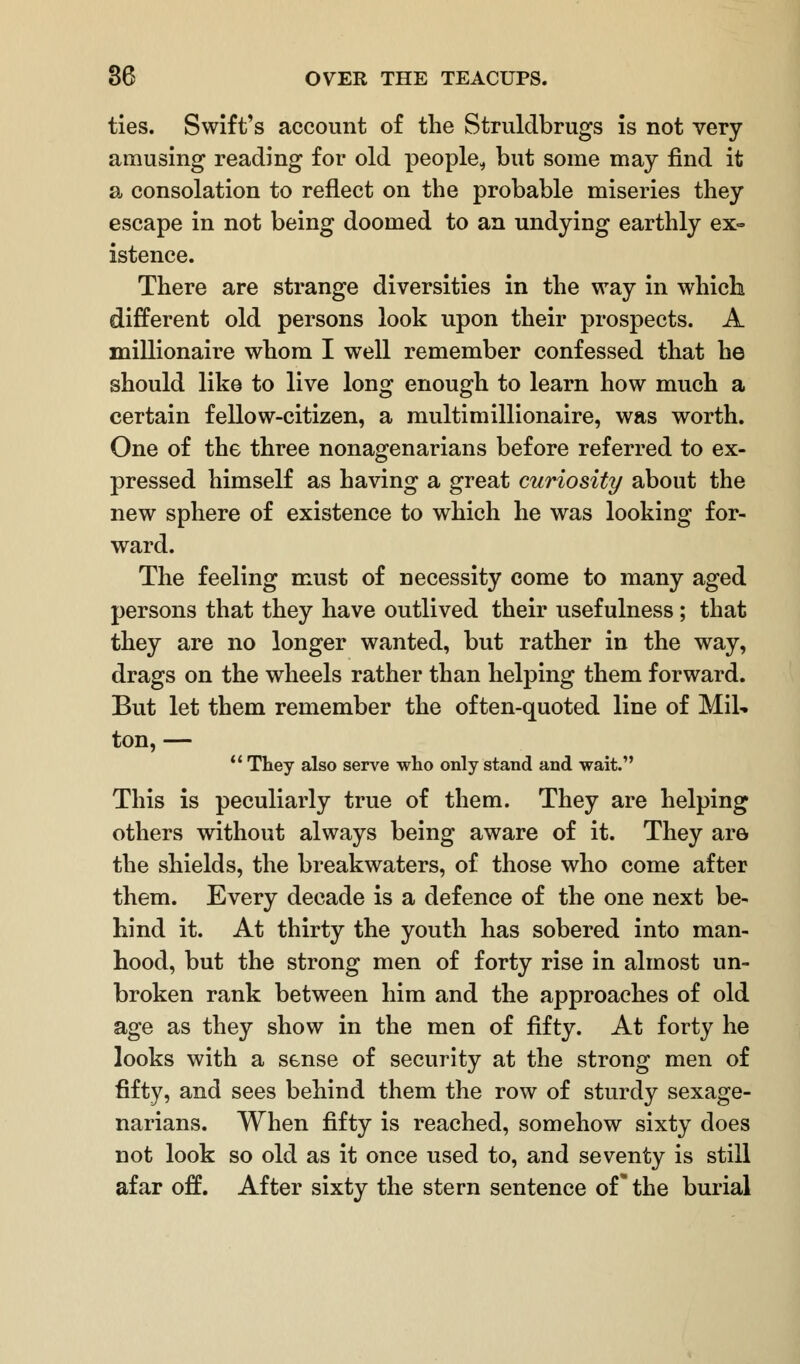 ties. Swift's account of the Struldbrugs is not very amusing reading for old people, but some may find it a consolation to reflect on the probable miseries they escape in not being doomed to an undying earthly ex- istence. There are strange diversities in the way in which different old persons look upon their prospects. A millionaire whom I well remember confessed that he should like to live long enough to learn how much a certain fellow-citizen, a multimillionaire, was worth. One of the three nonagenarians before referred to ex- pressed himself as having a great curiosity about the new sphere of existence to which he was looking for- ward. The feeling must of necessity come to many aged persons that they have outlived their usefulness; that they are no longer wanted, but rather in the way, drags on the wheels rather than helping them forward. But let them remember the often-quoted line of Mil- ton, —  They also serve who only stand and wait. This is peculiarly true of them. They are helping others without always being aware of it. They are the shields, the breakwaters, of those who come after them. Every decade is a defence of the one next be- hind it. At thirty the youth has sobered into man- hood, but the strong men of forty rise in almost un- broken rank between him and the approaches of old age as they show in the men of fifty. At forty he looks with a sense of security at the strong men of fifty, and sees behind them the row of sturdy sexage- narians. When fifty is reached, somehow sixty does not look so old as it once used to, and seventy is still afar off. After sixty the stern sentence of* the burial