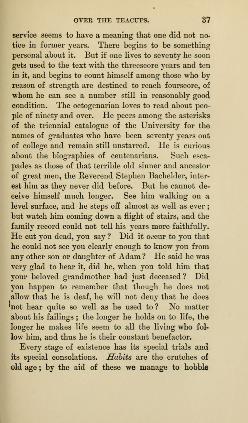 service seems to have a meaning that one did not no- tice in former years. There begins to be something personal about it. But if one lives to seventy he soon gets used to the text with the threescore years and ten in it, and begins to count himself among those who by reason of strength are destined to reach fourscore, of whom he can see a number still in reasonably good condition. The octogenarian loves to read about peo- ple of ninety and over. He peers among the asterisks of the triennial catalogue of the University for the names of graduates who have been seventy years out of college and remain still unstarred. He is curious about the biographies of centenarians. Such esca- pades as those of that terrible old sinner and ancestor of great men, the Reverend Stephen Bachelder, inter- est him as they never did before. But he cannot de- ceive himself much longer. See him walking on a level surface, and he steps off almost as well as ever; but watch him coming down a flight of stairs, and the family record could not tell his years more faithfully. He cut you dead, you say ? Did it occur to you that he could not see you clearly enough to know you from any other son or daughter of Adam ? He said he was very glad to hear it, did he, when you told him that your beloved grandmother had just deceased ? Did you happen to remember that though he does not allow that he is deaf, he will not deny that he does 'not hear quite so well as he used to? No matter about his failings ; the longer he holds ok to life, the longer he makes life seem to all the living who fol- low him, and thus he is their constant benefactor. Every stage of existence has its special trials and its special consolations. Habits are the crutches of old age; by the aid of these we manage to hobble