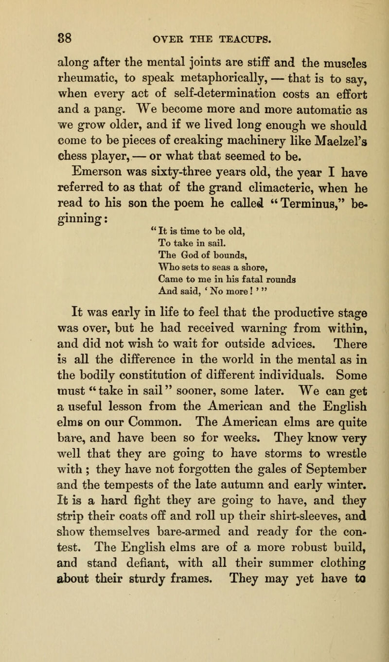 along after the mental joints are stiff and the muscles rheumatic, to speak metaphorically, — that is to say, when every act of self-determination costs an effort and a pang*. We become more and more automatic as we grow older, and if we lived long enough we should come to be pieces of creaking machinery like Maelzel's chess player, — or what that seemed to be. Emerson was sixty-three years old, the year I have referred to as that of the grand climacteric, when he read to his son the poem he called  Terminus, be- ginning :  It is time to be old, To take in sail. The God of bounds, Who sets to seas a shore, Came to me in his fatal rounds And said, ' No more! *  It was early in life to feel that the productive stage was over, but he had received warning from within, and did not wish to wait for outside advices. There is all the difference in the world in the mental as in the bodily constitution of different individuals. Some must take in sail sooner, some later. We can get a useful lesson from the American and the English elms on our Common. The American elms are quite bare, and have been so for weeks. They know very well that they are going to have storms to wrestle with ; they have not forgotten the gales of September and the tempests of the late autumn and early winter. It is a hard fight they are going to have, and they Strip their coats off and roll up their shirt-sleeves, and show themselves bare-armed and ready for the con- test. The English elms are of a more robust build, and stand defiant, with all their summer clothing about their sturdy frames. They may yet have to