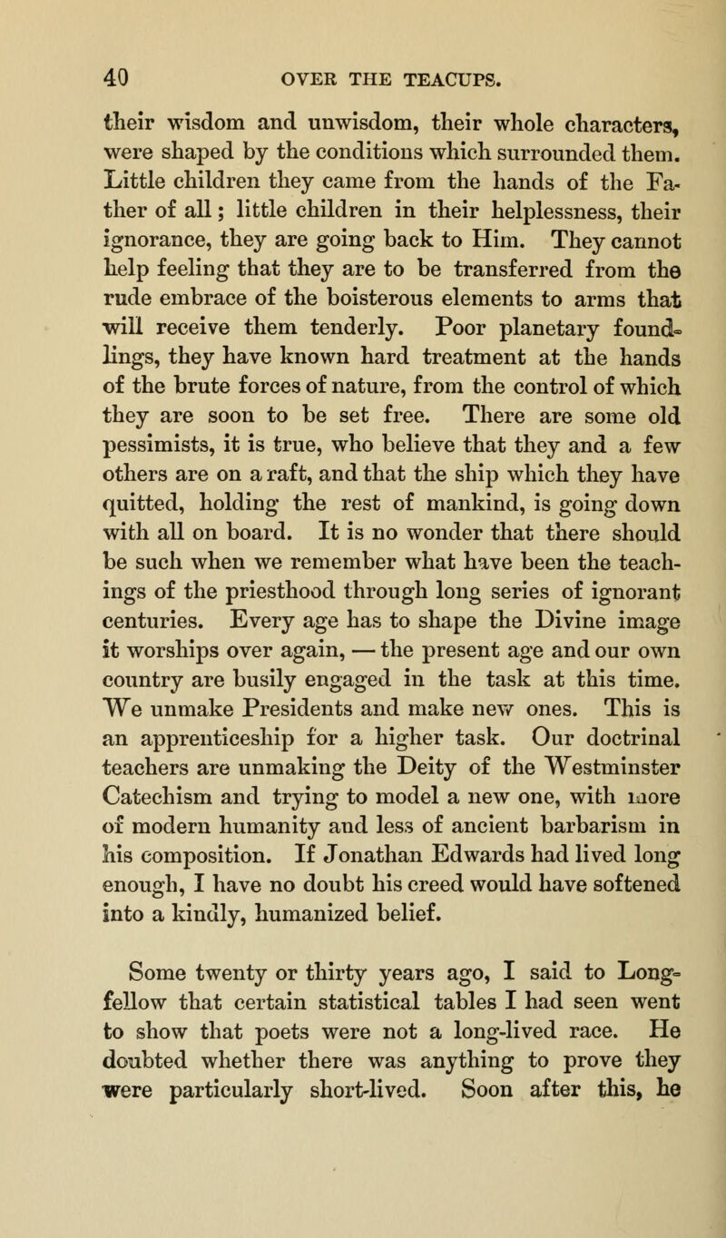 their wisdom and unwisdom, their whole characters, were shaped by the conditions which surrounded them. Little children they came from the hands of the Fa- ther of all; little children in their helplessness, their ignorance, they are going back to Him. They cannot help feeling that they are to be transferred from the rude embrace of the boisterous elements to arms that will receive them tenderly. Poor planetary found- lings, they have known hard treatment at the hands of the brute forces of nature, from the control of which they are soon to be set free. There are some old pessimists, it is true, who believe that they and a few others are on a raft, and that the ship which they have quitted, holding the rest of mankind, is going down with all on board. It is no wonder that there should be such when we remember what have been the teach- ings of the priesthood through long series of ignorant centuries. Every age has to shape the Divine image it worships over again, — the present age and our own country are busily engaged in the task at this time. We unmake Presidents and make new ones. This is an apprenticeship for a higher task. Our doctrinal teachers are unmaking the Deity of the Westminster Catechism and trying to model a new one, with more of modern humanity and less of ancient barbarism in his composition. If Jonathan Edwards had lived long enough, I have no doubt his creed would have softened into a kindly, humanized belief. Some twenty or thirty years ago, I said to Long- fellow that certain statistical tables I had seen went to show that poets were not a long-lived race. He doubted whether there was anything to prove they were particularly short-lived. Soon after this, he