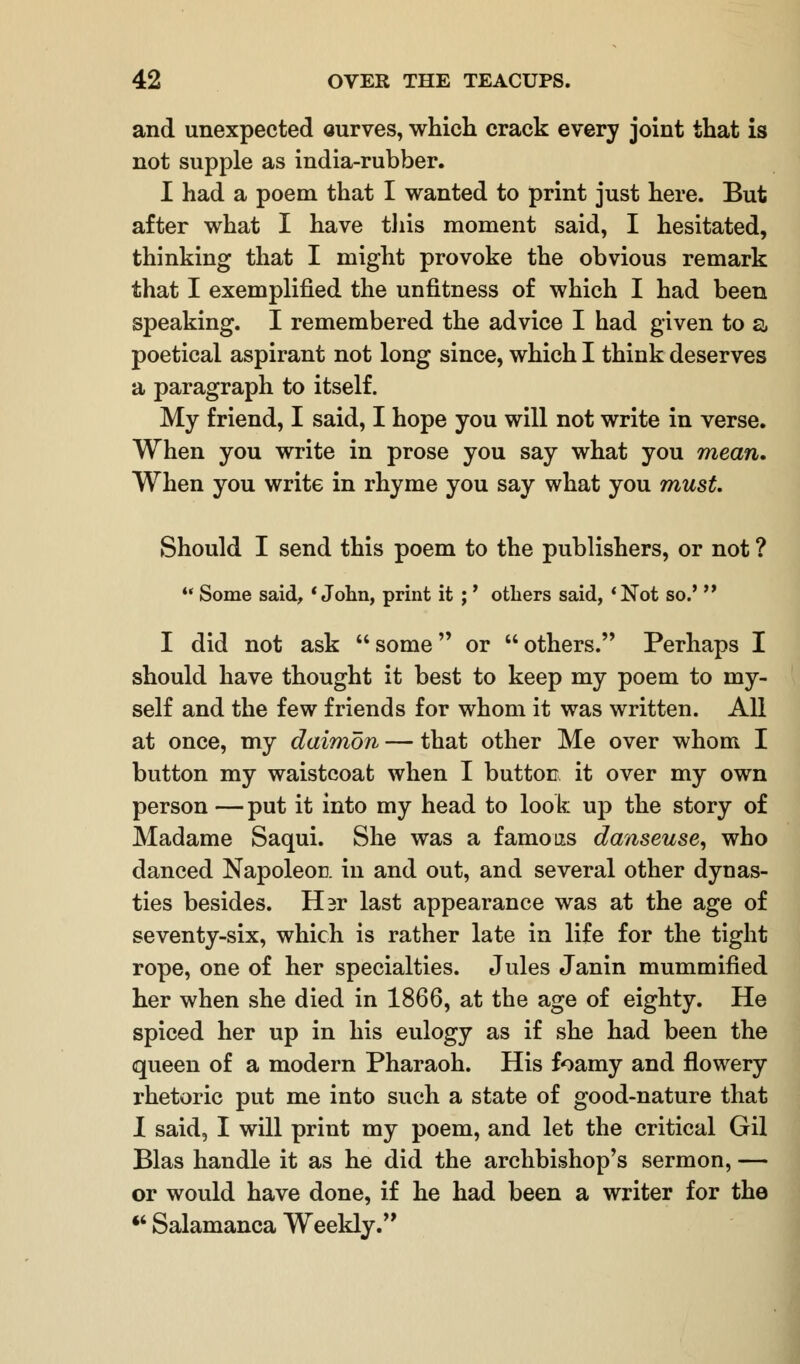 and unexpected ourves, which crack every joint that is not supple as india-rubber. I had a poem that I wanted to print just here. But after what I have this moment said, I hesitated, thinking that I might provoke the obvious remark that I exemplified the unfitness of which I had been speaking. I remembered the advice I had given to a poetical aspirant not long since, which I think deserves a paragraph to itself. My friend, I said, I hope you will not write in verse. When you write in prose you say what you mean* When you write in rhyme you say what you must. Should I send this poem to the publishers, or not ?  Some said, 'John, print it ;' others said, 'Not so.*  I did not ask some or others. Perhaps I should have thought it best to keep my poem to my- self and the few friends for whom it was written. All at once, my daimon — that other Me over whom I button my waistcoat when I button it over my own person — put it into my head to look up the story of Madame Saqui. She was a famous danseuse, who danced Napoleon in and out, and several other dynas- ties besides. Ebr last appearance was at the age of seventy-six, which is rather late in life for the tight rope, one of her specialties. Jules Janin mummified her when she died in 1866, at the age of eighty. He spiced her up in his eulogy as if she had been the queen of a modern Pharaoh. His foamy and flowery rhetoric put me into such a state of good-nature that I said, I will print my poem, and let the critical Gil Bias handle it as he did the archbishop's sermon, — or would have done, if he had been a writer for the  Salamanca Weekly.