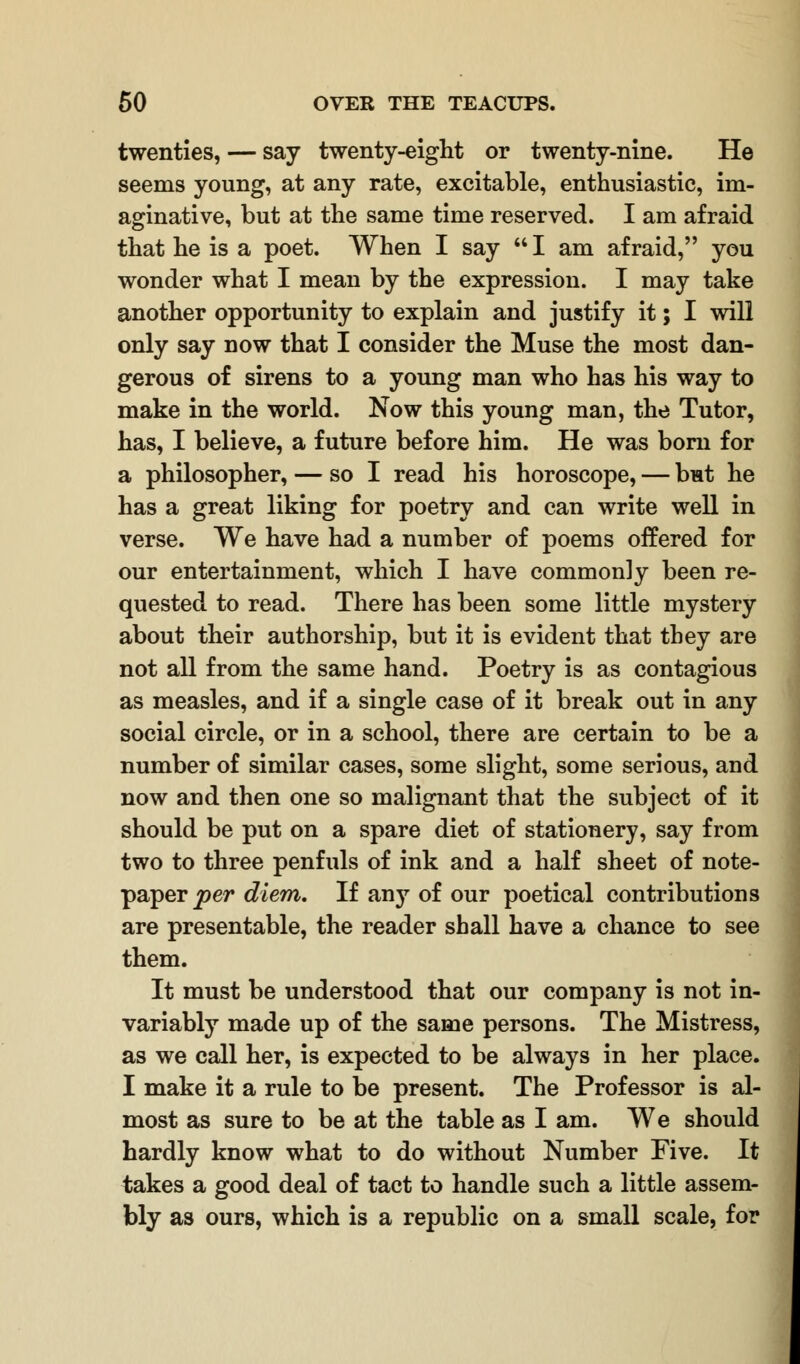 twenties, — say twenty-eight or twenty-nine. He seems young, at any rate, excitable, enthusiastic, im- aginative, but at the same time reserved. I am afraid that he is a poet. When I say  I am afraid, you wonder what I mean by the expression. I may take another opportunity to explain and justify it; I will only say now that I consider the Muse the most dan- gerous of sirens to a young man who has his way to make in the world. Now this young man, the Tutor, has, I believe, a future before him. He was born for a philosopher, — so I read his horoscope, — but he has a great liking for poetry and can write well in verse. We have had a number of poems offered for our entertainment, which I have commonly been re- quested to read. There has been some little mystery about their authorship, but it is evident that they are not all from the same hand. Poetry is as contagious as measles, and if a single case of it break out in any social circle, or in a school, there are certain to be a number of similar cases, some slight, some serious, and now and then one so malignant that the subject of it should be put on a spare diet of stationery, say from two to three penfuls of ink and a half sheet of note- paper per diem. If any of our poetical contributions are presentable, the reader shall have a chance to see them. It must be understood that our company is not in- variably made up of the same persons. The Mistress, as we call her, is expected to be always in her place. I make it a rule to be present. The Professor is al- most as sure to be at the table as I am. We should hardly know what to do without Number Five. It takes a good deal of tact to handle such a little assem- bly as ours, which is a republic on a small scale, for