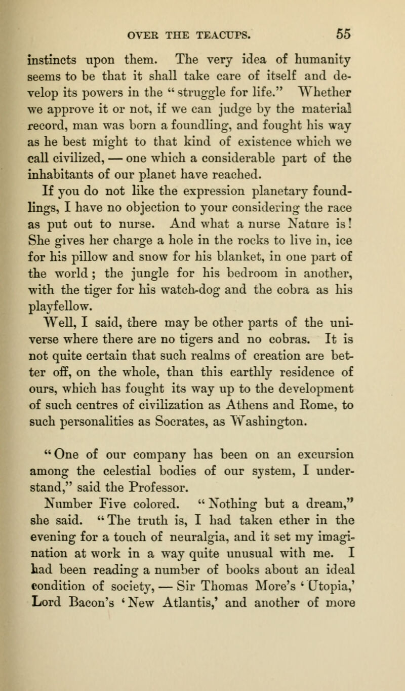 instincts upon them. The very idea of humanity seems to be that it shall take care of itself and de- velop its powers in the  struggle for life. Whether we approve it or not, if we can judge by the material record, man was born a foundling, and fought his way as he best might to that kind of existence which we call civilized, — one which a considerable part of the inhabitants of our planet have reached. If you do not like the expression planetary found- lings, I have no objection to your considering the race as put out to nurse. And what a nurse Nature is! She gives her charge a hole in the rocks to live in, ice for his pillow and snow for his blanket, in one part of the world ; the jungle for his bedroom in another, with the tiger for his watch-dog and the cobra as his playfellow. Well, I said, there may be other parts of the uni- verse where there are no tigers and no cobras. It is not quite certain that such realms of creation are bet- ter off, on the whole, than this earthly residence of ours, which has fought its way up to the development of such centres of civilization as Athens and Kome, to such personalities as Socrates, as Washington. One of our company has been on an excursion among the celestial bodies of our system, I under- stand, said the Professor. Number Five colored.  Nothing but a dream, she said. The truth is, I had taken ether in the evening for a touch of neuralgia, and it set my imagi- nation at work in a way quite unusual with me. I had been reading: a number of books about an ideal condition of society, — Sir Thomas More's ' Utopia,' Lord Bacon's 'New Atlantis,' and another of more