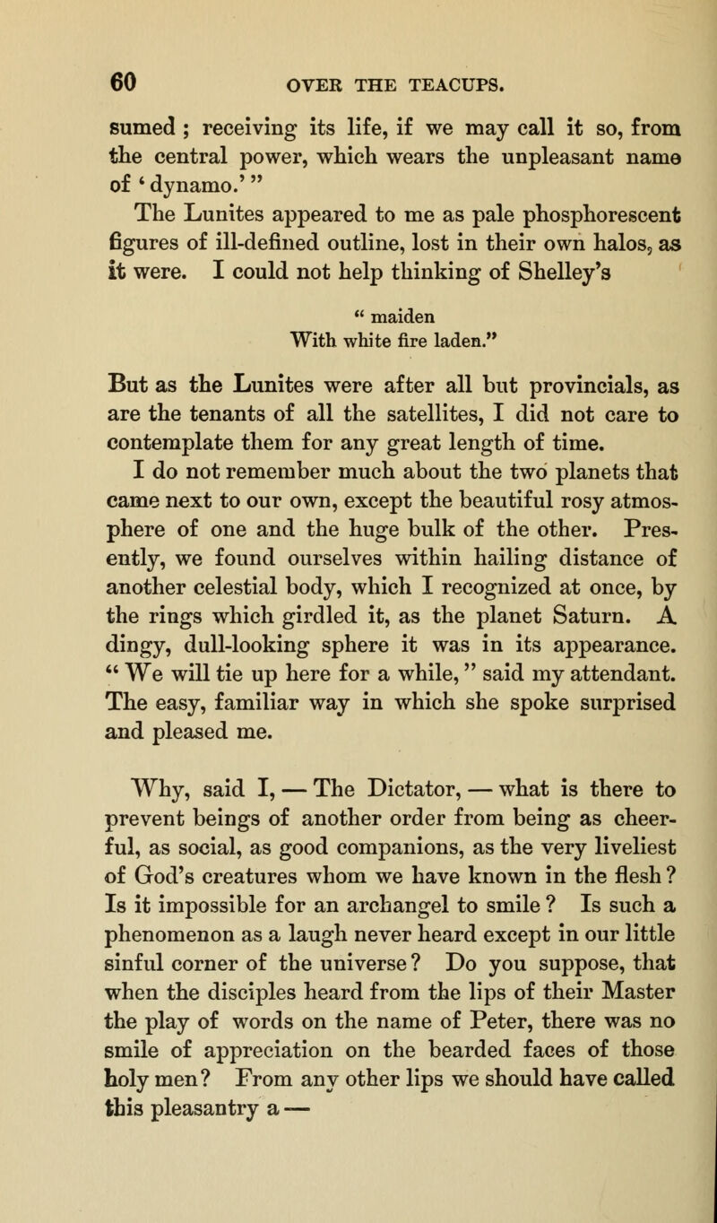 sumed ; receiving its life, if we may call it so, from the central power, which wears the unpleasant name of ' dynamo.' The Lunites appeared to me as pale phosphorescent figures of ill-defined outline, lost in their own halos, as it were. I could not help thinking of Shelley's  maiden With white fire laden. But as the Lunites were after all but provincials, as are the tenants of all the satellites, I did not care to contemplate them for any great length of time. I do not remember much about the two planets that came next to our own, except the beautiful rosy atmos- phere of one and the huge bulk of the other. Pres- ently, we found ourselves within hailing distance of another celestial body, which I recognized at once, by the rings which girdled it, as the planet Saturn. A dingy, dull-looking sphere it was in its appearance.  We will tie up here for a while, said my attendant. The easy, familiar way in which she spoke surprised and pleased me. Why, said I, — The Dictator, — what is there to prevent beings of another order from being as cheer- ful, as social, as good companions, as the very liveliest of God's creatures whom we have known in the flesh ? Is it impossible for an archangel to smile ? Is such a phenomenon as a laugh never heard except in our little sinful corner of the universe ? Do you suppose, that when the disciples heard from the lips of their Master the play of words on the name of Peter, there was no smile of appreciation on the bearded faces of those holy men? From any other lips we should have called this pleasantry a —