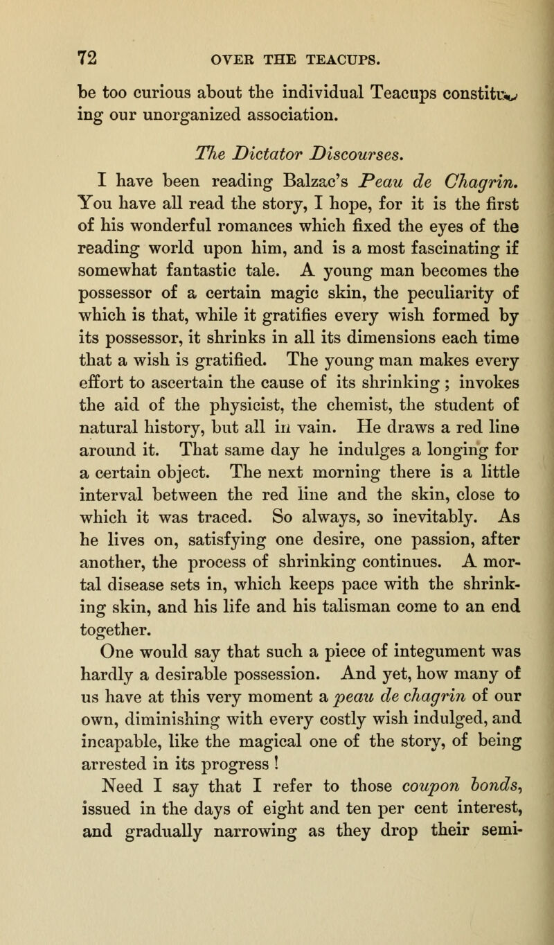 be too curious about the individual Teacups constitu*^ ing our unorganized association. The Dictator Discourses. I have been reading Balzac's Peau de Chagrin. You have all read the story, I hope, for it is the first of his wonderful romances which fixed the eyes of the reading world upon him, and is a most fascinating if somewhat fantastic tale. A young man becomes the possessor of a certain magic skin, the peculiarity of which is that, while it gratifies every wish formed by its possessor, it shrinks in all its dimensions each time that a wish is gratified. The young man makes every effort to ascertain the cause of its shrinking ; invokes the aid of the physicist, the chemist, the student of natural history, but all in vain. He draws a red line around it. That same day he indulges a longing for a certain object. The next morning there is a little interval between the red line and the skin, close to which it was traced. So always, so inevitably. As he lives on, satisfying one desire, one passion, after another, the process of shrinking continues. A mor- tal disease sets in, which keeps pace with the shrink- ing skin, and his life and his talisman come to an end together. One would say that such a piece of integument was hardly a desirable possession. And yet, how many of us have at this very moment a peau de chagrin of our own, diminishing with every costly wish indulged, and incapable, like the magical one of the story, of being arrested in its progress ! Need I say that I refer to those coupon bonds, issued in the days of eight and ten per cent interest, and gradually narrowing as they drop their semi-