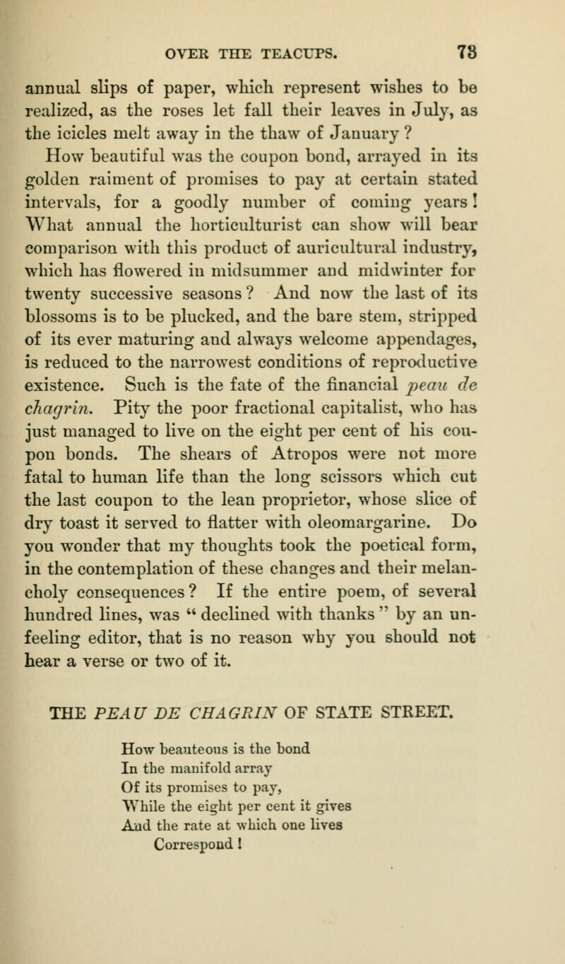 annual slips of paper, which represent wishes to be realized, as the roses let fall their leaves in July, as the icicles melt away in the thaw of January ? How beautiful was the coupon bond, arrayed in its golden raiment of promises to pay at certain stated intervals, for a goodly number of coming years! What annual the horticulturist can show will bear comparison with this product of auricultural industry, which has flowered in midsummer and midwinter for twenty successive seasons ? And now the last of its blossoms is to be plucked, and the bare stem, stripped of its ever maturing and always welcome appendages, is reduced to the narrowest conditions of reproductive existence. Such is the fate of the financial peau de chagrin. Pity the poor fractional capitalist, who has just managed to live on the eight per cent of his cou- pon bonds. The shears of Atropos were not more fatal to human life than the long scissors which cut the last coupon to the lean proprietor, whose slice of dry toast it served to flatter with oleomargarine. Do you wonder that my thoughts took the poetical form, in the contemplation of these changes and their melan- choly consequences? If the entire poem, of several hundred lines, was  declined with thanks  by an un- feeling editor, that is no reason why you should not hear a verse or two of it. THE PEAU DE CHAGRIN OF STATE STREET. How beauteous is the bond In the manifold array Of its promises to pay, While the eight per cent it gives And the rate at which one lives Correspond I