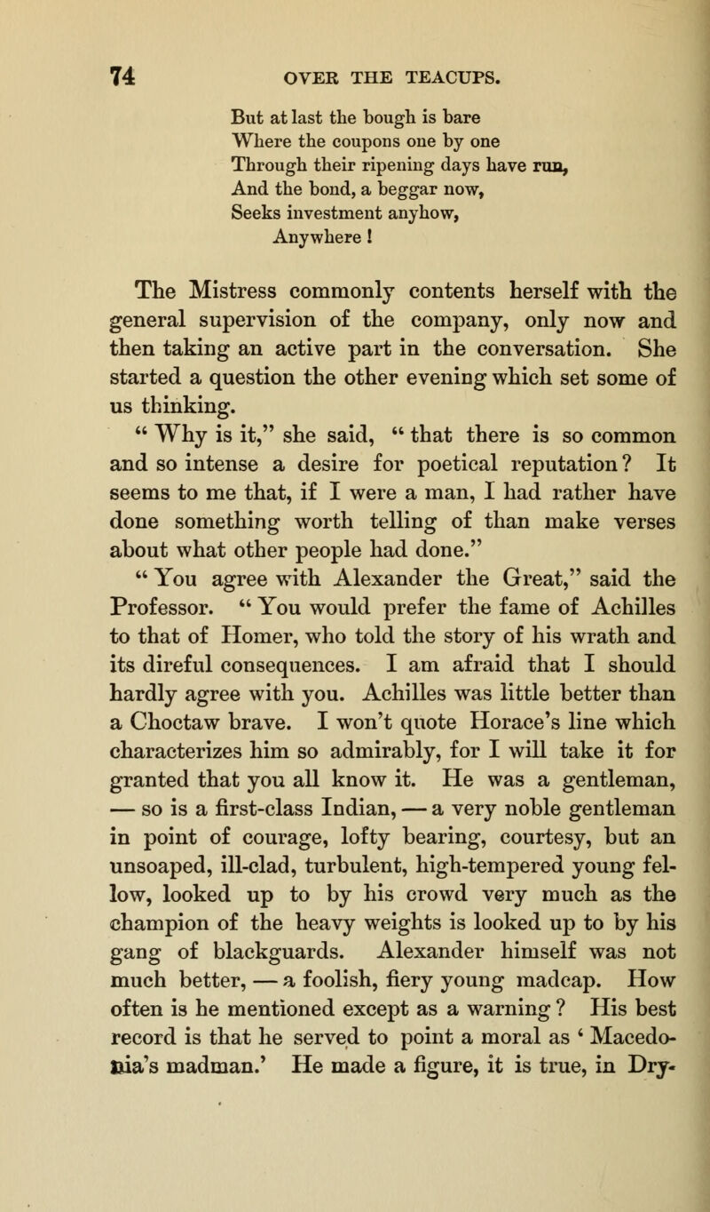 But at last the bough is bare Where the coupons one by one Through their ripening days have run, And the bond, a beggar now, Seeks investment anyhow, Anywhere! The Mistress commonly contents herself with the general supervision of the company, only now and then taking an active part in the conversation. She started a question the other evening which set some of us thinking.  Why is it, she said,  that there is so common and so intense a desire for poetical reputation ? It seems to me that, if I were a man, I had rather have done something worth telling of than make verses about what other people had done.  You agree with Alexander the Great, said the Professor.  You would prefer the fame of Achilles to that of Homer, who told the story of his wrath and its direful consequences. I am afraid that I should hardly agree with you. Achilles was little better than a Choctaw brave. I won't quote Horace's line which characterizes him so admirably, for I will take it for granted that you all know it. He was a gentleman, — so is a first-class Indian, — a very noble gentleman in point of courage, lofty bearing, courtesy, but an unsoaped, ill-clad, turbulent, high-tempered young fel- low, looked up to by his crowd very much as the champion of the heavy weights is looked up to by his gang of blackguards. Alexander himself was not much better, — a foolish, fiery young madcap. How often is he mentioned except as a warning ? His best record is that he served to point a moral as ' Macedo- nia's madman.' He made a figure, it is true, in Dry-