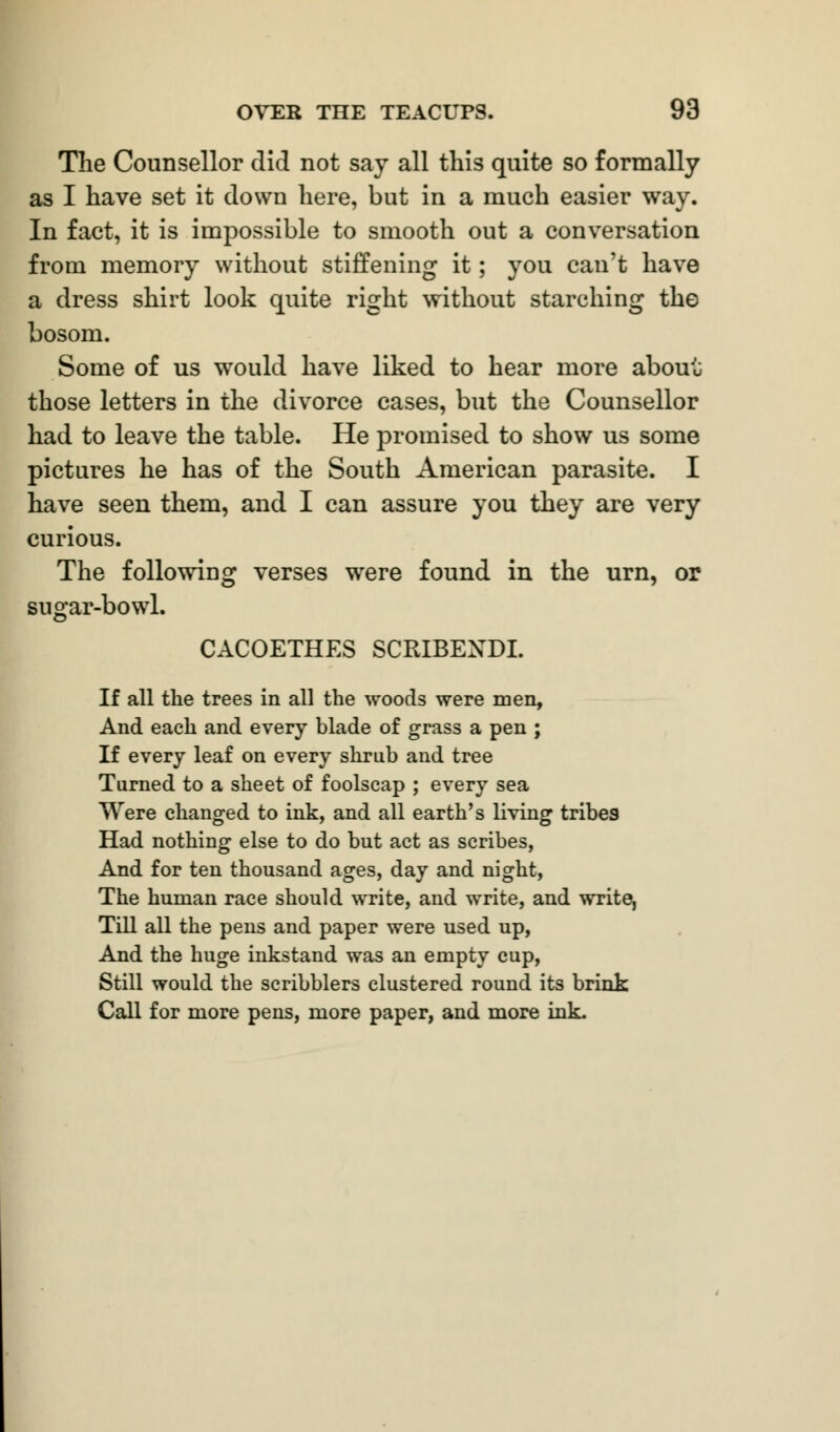 The Counsellor did not say all this quite so formally as I have set it down here, but in a much easier way. In fact, it is impossible to smooth out a conversation from memory without stiffening it; you can't have a dress shirt look quite right without starching the bosom. Some of us would have liked to hear more about those letters in the divorce cases, but the Counsellor had to leave the table. He promised to show us some pictures he has of the South American parasite. I have seen them, and I can assure you they are very curious. The following verses were found in the urn, or sugar-bowl. CACOETHES SCRIBEXDI. If all the trees in all the woods were men, And each and every blade of grass a pen ; If every leaf on every shrub and tree Turned to a sheet of foolscap ; every sea Were changed to ink, and all earth's living tribes Had nothing else to do but act as scribes, And for ten thousand ages, day and night, The human race should write, and write, and writer Till all the pens and paper were used up, And the huge inkstand was an empty cup, Still would the scribblers clustered round its brink Call for more pens, more paper, and more ink.