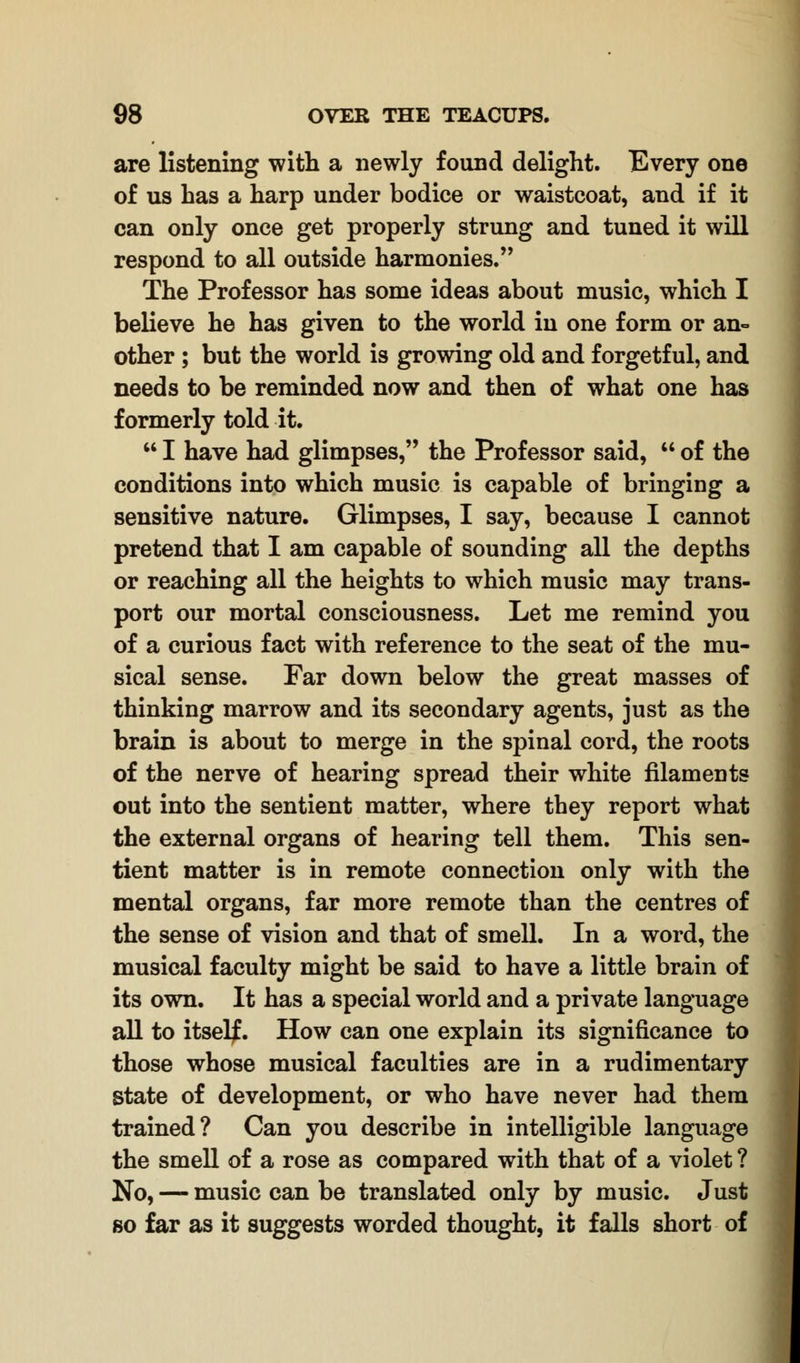 are listening with a newly found delight. Every one of us has a harp under bodice or waistcoat, and if it can only once get properly strung and tuned it will respond to all outside harmonies. The Professor has some ideas about music, which I believe he has given to the world in one form or an- other ; but the world is growing old and forgetful, and needs to be reminded now and then of what one has formerly told it.  I have had glimpses, the Professor said,  of the conditions into which music is capable of bringing a sensitive nature. Glimpses, I say, because I cannot pretend that I am capable of sounding all the depths or reaching all the heights to which music may trans- port our mortal consciousness. Let me remind you of a curious fact with reference to the seat of the mu- sical sense. Far down below the great masses of thinking marrow and its secondary agents, just as the brain is about to merge in the spinal cord, the roots of the nerve of hearing spread their white filaments out into the sentient matter, where they report what the external organs of hearing tell them. This sen- tient matter is in remote connection only with the mental organs, far more remote than the centres of the sense of vision and that of smell. In a word, the musical faculty might be said to have a little brain of its own. It has a special world and a private language all to itself. How can one explain its significance to those whose musical faculties are in a rudimentary State of development, or who have never had them trained? Can you describe in intelligible language the smell of a rose as compared with that of a violet ? No, — music can be translated only by music. Just so far as it suggests worded thought, it falls short of