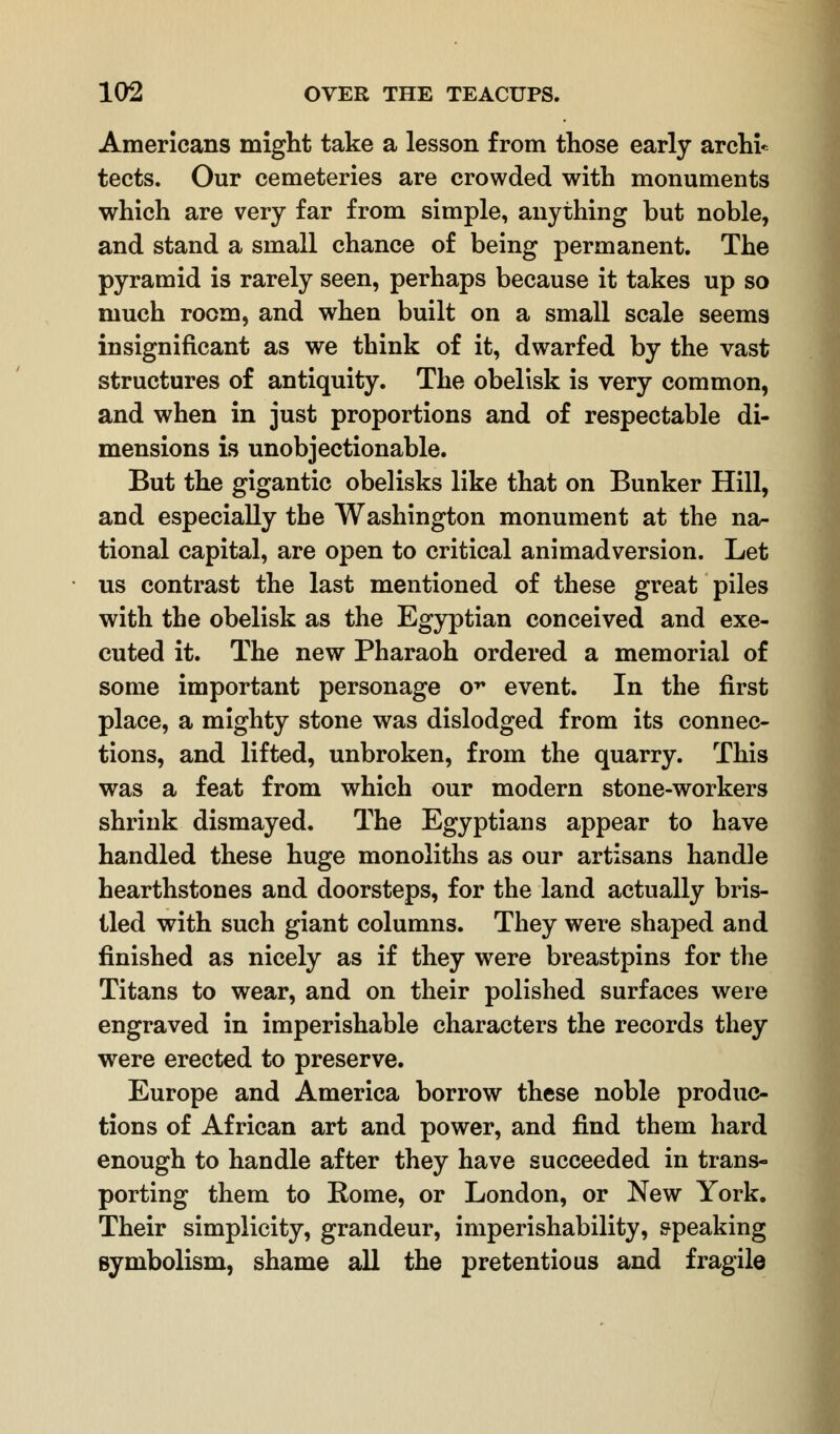 Americans might take a lesson from those early archi* tects. Our cemeteries are crowded with monuments which are very far from simple, anything but noble, and stand a small chance of being permanent. The pyramid is rarely seen, perhaps because it takes up so much room, and when built on a small scale seems insignificant as we think of it, dwarfed by the vast structures of antiquity. The obelisk is very common, and when in just proportions and of respectable di- mensions is unobjectionable. But the gigantic obelisks like that on Bunker Hill, and especially the Washington monument at the na- tional capital, are open to critical animadversion. Let us contrast the last mentioned of these great piles with the obelisk as the Egyptian conceived and exe- cuted it. The new Pharaoh ordered a memorial of some important personage o^ event. In the first place, a mighty stone was dislodged from its connec- tions, and lifted, unbroken, from the quarry. This was a feat from which our modern stone-workers shrink dismayed. The Egyptians appear to have handled these huge monoliths as our artisans handle hearthstones and doorsteps, for the land actually bris- tled with such giant columns. They were shaped and finished as nicely as if they were breastpins for the Titans to wear, and on their polished surfaces were engraved in imperishable characters the records they were erected to preserve. Europe and America borrow these noble produc- tions of African art and power, and find them hard enough to handle after they have succeeded in trans- porting them to Rome, or London, or New York. Their simplicity, grandeur, imperishability, speaking symbolism, shame all the pretentious and fragile