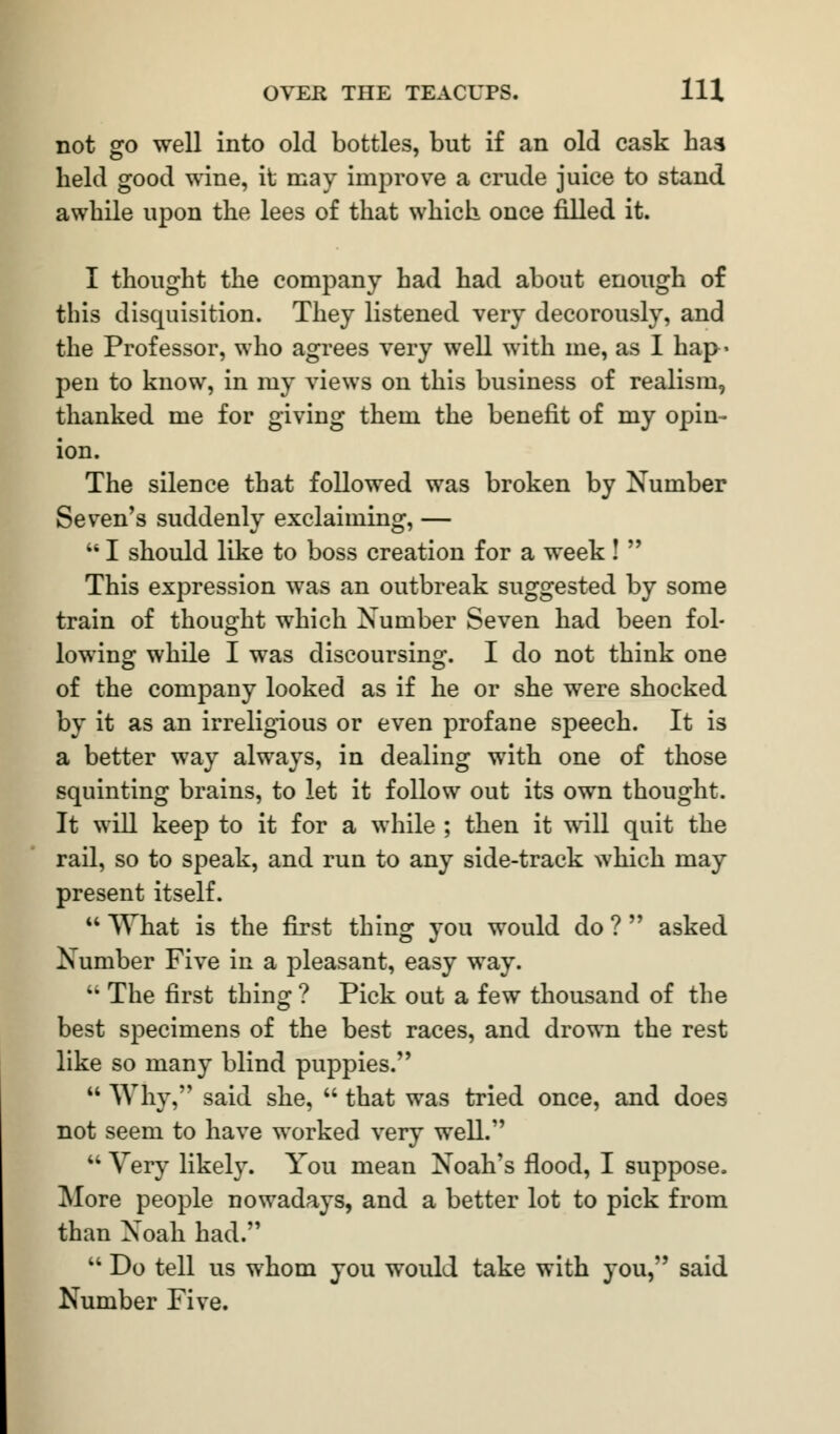 not go well into old bottles, but if an old cask has held good wine, it may improve a crude juice to stand awhile upon the lees of that which once filled it. I thought the company had had about enough of this disquisition. They listened very decorously, and the Professor, who agrees very well with me, as I hap- pen to know, in my views on this business of realism, thanked me for giving them the benefit of my opin- ion. The silence that followed was broken by Number Seven's suddenly exclaiming, —  I should like to boss creation for a week!  This expression was an outbreak suggested by some train of thought which Number Seven had been fol- lowing while I was discoursing. I do not think one of the company looked as if he or she were shocked by it as an irreligious or even profane speech. It is a better way always, in dealing with one of those squinting brains, to let it follow out its own thought. It will keep to it for a while ; then it will quit the rail, so to speak, and run to any side-track which may present itself.  What is the first thing you would do ?  asked Number Five in a pleasant, easy way. u The first thing ? Pick out a few thousand of the best specimens of the best races, and drown the rest like so many blind puppies.  Why, said she,  that was tried once, and does not seem to have worked very well.  Very likely. You mean Noah's flood, I suppose. More people nowadays, and a better lot to pick from than Noah had.  Do tell us whom you would take with you, said Number Five.