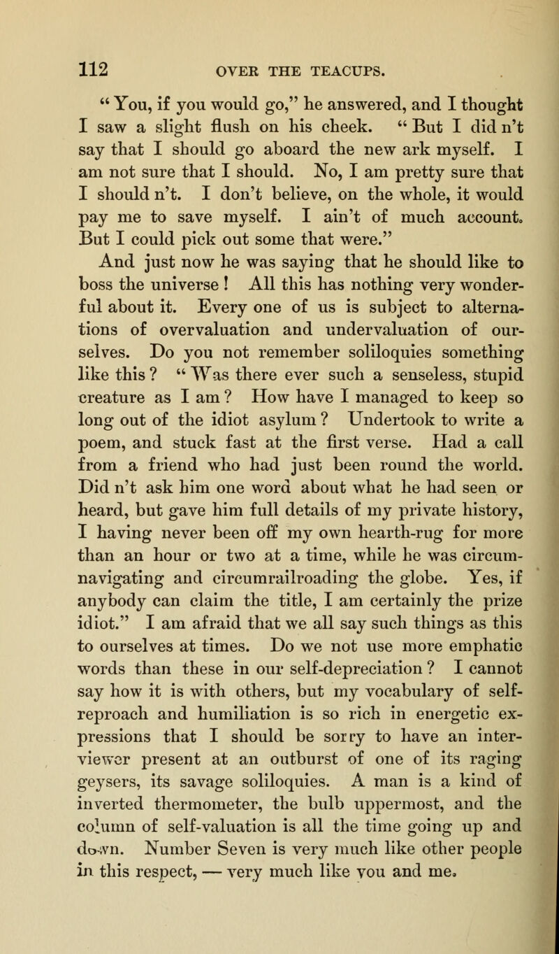  You, if you would go, he answered, and I thought I saw a slight flush on his cheek.  But I did n't say that I should go aboard the new ark myself. I am not sure that I should. No, I am pretty sure that I should n't. I don't believe, on the whole, it would pay me to save myself. I ain't of much account. But I could pick out some that were. And just now he was saying that he should like to boss the universe ! All this has nothing very wonder- ful about it. Every one of us is subject to alterna- tions of overvaluation and undervaluation of our- selves. Do you not remember soliloquies something like this ?  Was there ever such a senseless, stupid creature as I am ? How have I managed to keep so long out of the idiot asylum ? Undertook to write a poem, and stuck fast at the first verse. Had a call from a friend who had just been round the world. Did n't ask him one word about what he had seen or heard, but gave him full details of my private history, I having never been off my own hearth-rug for more than an hour or two at a time, while he was circum- navigating and circumrailroading the globe. Yes, if anybody can claim the title, I am certainly the prize idiot. I am afraid that we all say such things as this to ourselves at times. Do we not use more emphatic words than these in our self-depreciation ? I cannot say how it is with others, but my vocabulary of self- reproach and humiliation is so rich in energetic ex- pressions that I should be sorry to have an inter- viewer present at an outburst of one of its raging geysers, its savage soliloquies. A man is a kind of inverted thermometer, the bulb uppermost, and the column of self-valuation is all the time going up and do-ivn. Number Seven is very much like other people in this respect, — very much like vou and me.