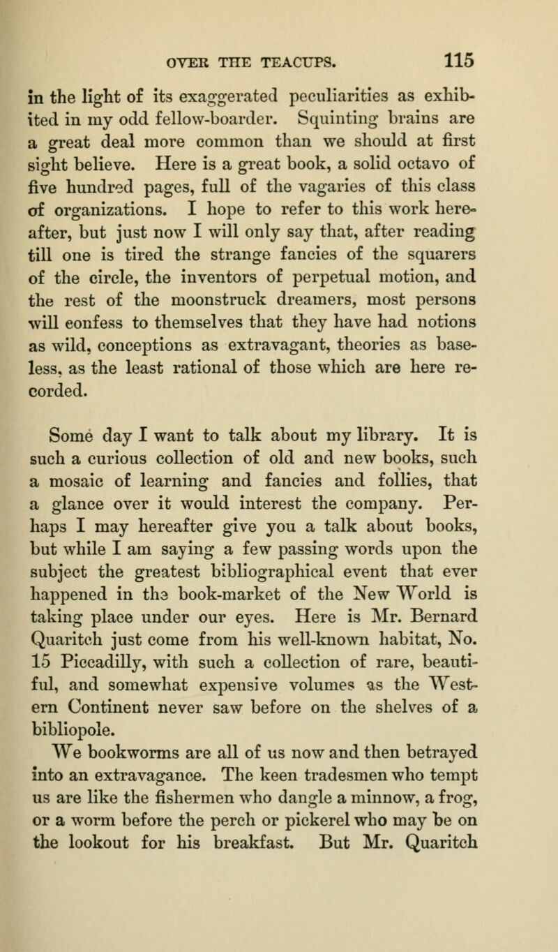 in the light of its exaggerated peculiarities as exhib- ited in my odd fellow-boarder. Squinting brains are a great deal more common than we should at first sight believe. Here is a great book, a solid octavo of five hundred pages, full of the vagaries of this class of organizations. I hope to refer to this work here- after, but just now I will only say that, after reading till one is tired the strange fancies of the squarers of the circle, the inventors of perpetual motion, and the rest of the moonstruck dreamers, most persons will eonfess to themselves that they have had notions as wild, conceptions as extravagant, theories as base- less, as the least rational of those which are here re- corded. Some day I want to talk about my library. It is such a curious collection of old and new books, such a mosaic of learning and fancies and follies, that a glance over it would interest the company. Per- haps I may hereafter give you a talk about books, but while I am saying a few passing words upon the subject the greatest bibliographical event that ever happened in the book-market of the New World is taking place under our eyes. Here is Mr. Bernard Quaritch just come from his well-known habitat, No. 15 Piccadilly, with such a collection of rare, beauti- ful, and somewhat expensive volumes us the West- ern Continent never saw before on the shelves of a bibliopole. We bookworms are all of us now and then betrayed into an extravagance. The keen tradesmen who tempt us are like the fishermen who dangle a minnow, a frog, or a worm before the perch or pickerel who may be on the lookout for his breakfast. But Mr. Quaritch