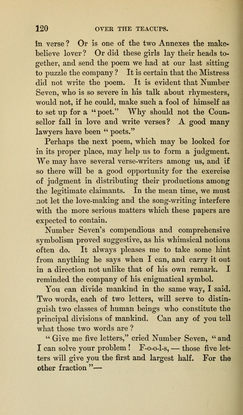 In verse ? Or is one of the two Annexes the make* believe lover ? Or did these girls lay their heads to- gether, and send the poem we had at our last sitting to puzzle the company ? It is certain that the Mistress did not write the poem. It is evident that Number Seven, who is so severe in his talk about rhymesters, would not, if he could, make such a fool of himself as to set up for a  poet. Why should not the Coun- sellor fall in love and write verses? A good many lawyers have been  poets. Perhaps the next poem, which may be looked for in its proper place, may help us to form a judgment. We may have several verse-writers among us, and if so there will be a good opportunity for the exercise of judgment in distributing their productions among the legitimate claimants. In the mean time, we must not let the love-making and the song-writing interfere with the more serious matters which these papers are expected to contain. Number Seven's compendious and comprehensive symbolism proved suggestive, as his whimsical notions often do. It always pleases me to take some hint from anything he says when I can, and carry it out in a direction not unlike that of his own remark. I reminded the company of his enigmatical symbol. You can divide mankind in the same way, I said. Two words, each of two letters, will serve to distin- guish two classes of human beings who constitute the principal divisions of mankind. Can any of you tell what those two words are ?  Give me five letters, cried Number Seven,  and I can solve your problem ! F-o-o-l-s, — those five let- ters will give you the first and largest half. For the other fraction —