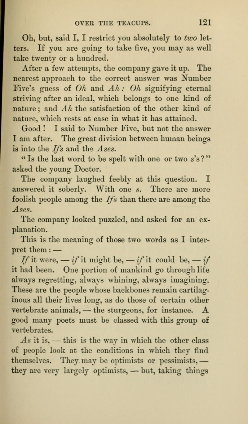 Oil, but, said I, I restrict you absolutely to two let- ters. If you are going to take five, you may as well take twenty or a hundred. After a few attempts, the company gave it up. The nearest approach to the correct answer was Number Five's guess of Oh and Ah : Oh signifying eternal striving after an ideal, which belongs to one kind of nature; and Ah the satisfaction of the other kind of nature, which rests at ease in what it has attained. Good ! I said to Number Five, but not the answer I am after. The great division between human beings is into the Ifs and the Ases.  Is the last word to be spelt with one or two s's ?  asked the young Doctor. The company laughed feebly at this question. I answered it soberly. With one s. There are more foolish people among the Ifs than there are among the Ases. The company looked puzzled, and asked for an ex- planation. This is the meaning of those two words as I inter- pret them: — If it were, — if it might be, — if it could be, — if it had been. One portion of mankind go through life always regretting, always whining, always imagining. These are the people whose backbones remain cartilag- inous all their lives long, as do those of certain other vertebrate animals, — the sturgeons, for instance. A good many poets must be classed with this group of vertebrates. As it is, — this is the way in which the other class of people look at the conditions in which they find themselves. They may be optimists or pessimists,— they are very largely optimists, — but, taking things