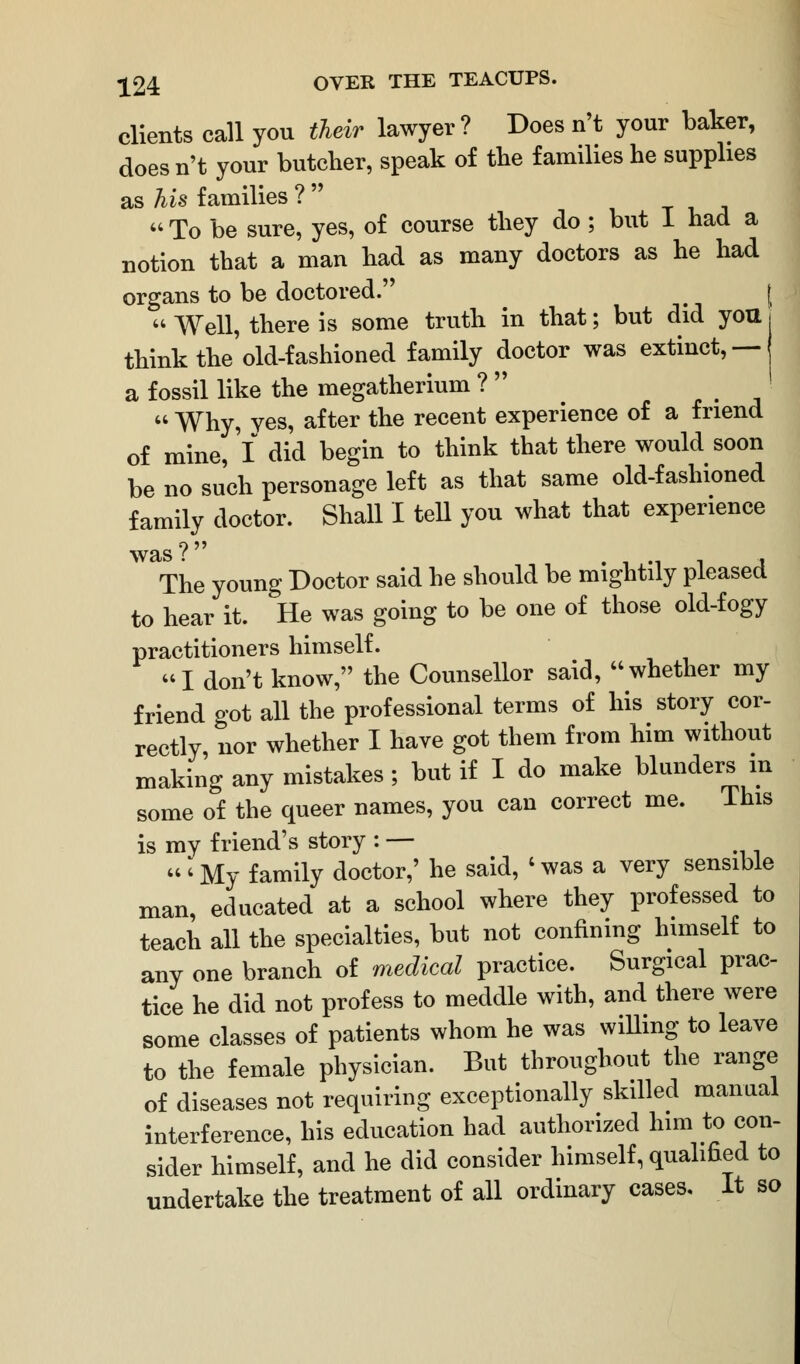 clients call you their lawyer? Does n't your baker, doesn't your butcher, speak of the families he supplies as his families ?   To be sure, yes, of course they do ; but 1 had a notion that a man had as many doctors as he had organs to be doctored. < |  Well, there is some truth in that; but did you j think the'old-fashioned family doctor was extinct,— a fossil like the megatherium ?  I  Why, yes, after the recent experience of a friend of mine, I did begin to think that there would soon be no such personage left as that same old-fashioned family doctor. Shall I tell you what that experience was? , , The young Doctor said he should be mightily pleased to hear it. He was going to be one of those old-fogy practitioners himself. I don't know, the Counsellor said, whether my friend got all the professional terms of his story cor- rectly, nor whether I have got them from him without making any mistakes; but if I do make blunders in some of the queer names, you can correct me. lhis is my friend's story : — 'My family doctor,' he said, 'was a very sensible man, educated at a school where they professed to teach all the specialties, but not confining himself to any one branch of medical practice. Surgical prac- tice he did not profess to meddle with, and there were some classes of patients whom he was willing to leave to the female physician. But throughout the range of diseases not requiring exceptionally skilled manual interference, his education had authorized him to con- sider himself, and he did consider himself, qualified to undertake the treatment of all ordinary cases. It so