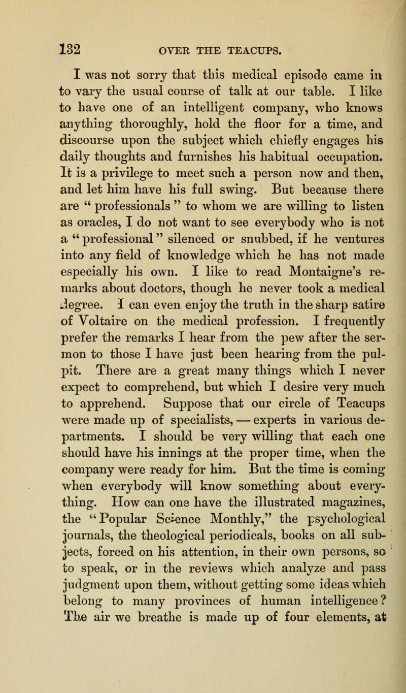 I was not sorry that this medical episode came in to vary the usual course of talk at our table. I like to have one of an intelligent company, who knows anything thoroughly, hold the floor for a time, and discourse upon the subject which chiefly engages his daily thoughts and furnishes his habitual occupation. It is a privilege to meet such a person now and then, and let him have his full swing. But because there are  professionals  to whom we are willing to listen as oracles, I do not want to see everybody who is not a  professional silenced or snubbed, if he ventures into any field of knowledge which he has not made especially his own. I like to read Montaigne's re- marks about doctors, though he never took a medical degree. I can even enjoy the truth in the sharp satire of Voltaire on the medical profession. I frequently prefer the remarks I hear from the pew after the ser- mon to those I have just been hearing from the pul- pit. There are a great many things which I never expect to comprehend, but which I desire very much to apprehend. Suppose that our circle of Teacups were made up of specialists, — experts in various de- partments. I should be very willing that each one should have his innings at the proper time, when the company were ready for him. But the time is coming when everybody will know something about every- thing. How can one have the illustrated magazines, the Popular Science Monthly, the psychological journals, the theological periodicals, books on all sub- jects, forced on his attention, in their own persons, so to speak, or in the reviews which analyze and pass judgment upon them, without getting some ideas which belong to many provinces of human intelligence? The air we breathe is made up of four elements, at