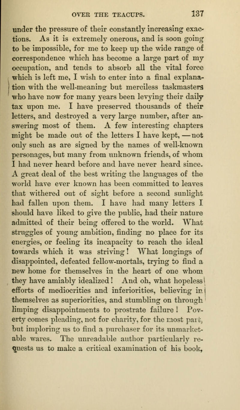 under the pressure of their constantly increasing exac- tions. As it is extremely onerous, and is soon going to be impossible, for me to keep up the wide range of correspondence which has become a large part of my occupation, and tends to absorb all the vital force which is left me, I wish to enter into a final explana- tion with the well-meaning but merciless taskmasters who have now for many years been levying their daily tax upon me. I have preserved thousands of their letters, and destroyed a very large number, after an- swering most of them. A few interesting chapters might be made out of the letters I have kept,—not only such as are signed by the names of well-known personages, but many from unknown friends, of whom I had never heard before and have never heard since. A great deal of the best writing the languages of the world have ever known has been committed to leaves that withered out of sight before a second sunlight © © had fallen upon them. I have had many letters I should have liked to give the public, had their nature admitted of their being offered to the world. AVhat struggles of young ambition, finding no place for its energies, or feeling its incapacity to reach the ideal towards which it was striving! What longings of disappointed, defeated fellow-mortals, trying to find a new home for themselves in the heart of one whom they have amiably idealized! And oh, what hopeless i efforts of mediocrities and inferiorities, believing in( themselves as superiorities, and stumbling on through limping disappointments to prostrate failure ! Pov- erty comes pleading, not for charity, for the most pai j. but imploring us to find a purchaser for its unmarket- able wares. The unreadable author particularly re- quests us to make a critical examination of his book,