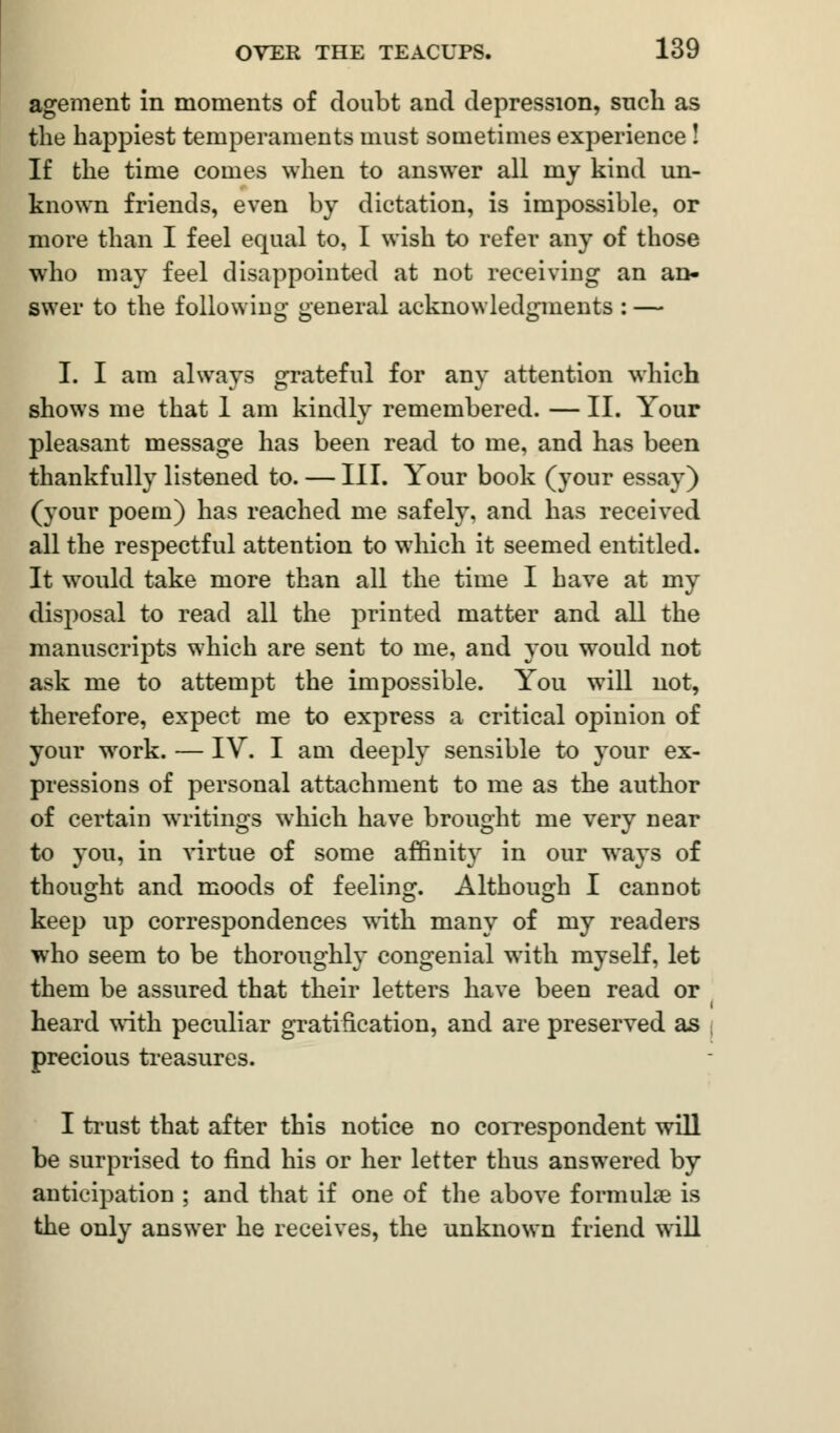 agement in moments of doubt and depression, such as the happiest temperaments must sometimes experience ! If the time comes when to answer all my kind un- known friends, even by dictation, is impossible, or more than I feel equal to, I wish to refer any of those who may feel disappointed at not receiving an an- swer to the following general acknowledgments : — I. I am always grateful for any attention which shows me that 1 am kindly remembered. — II. Your pleasant message has been read to me, and has been thankfully listened to. — III. Your book (your essay) (your poem) has reached me safely, and has received all the respectful attention to which it seemed entitled. It would take more than all the time I have at my disposal to read all the printed matter and all the manuscripts which are sent to me, and you would not ask me to attempt the impossible. You will not, therefore, expect me to express a critical opinion of your work. — IV. I am deeply sensible to your ex- pressions of personal attachment to me as the author of certain writings which have brought me very near to you, in virtue of some affinity in our ways of thought and moods of feeling. Although I cannot keep up correspondences with many of my readers who seem to be thoroughly congenial with myself, let them be assured that their letters have been read or heard with peculiar gratification, and are preserved as precious treasures. I trust that after this notice no correspondent will be surprised to find his or her letter thus answered by anticipation ; and that if one of the above formulae is the only answer he receives, the unknown friend will