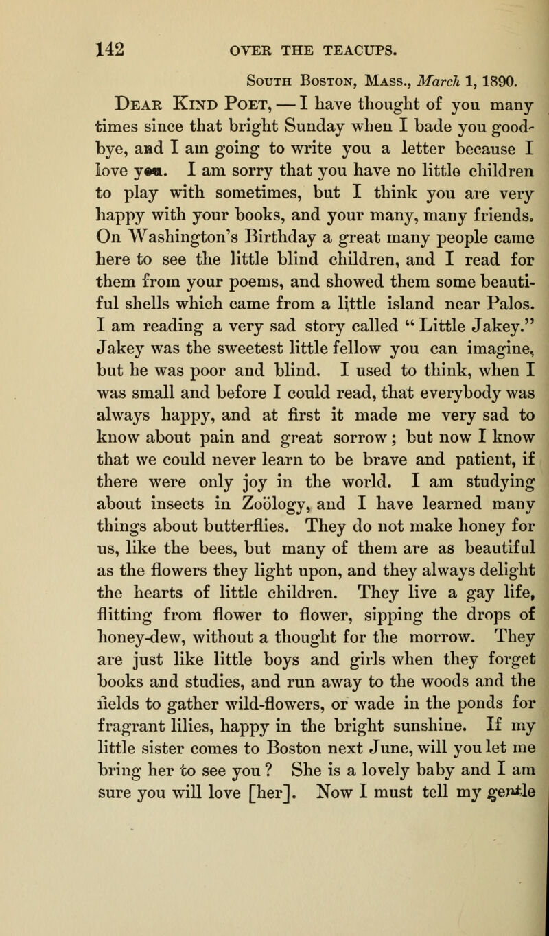 South Boston, Mass., March 1,1890. Dear Kind Poet, — I have thought of you many- times since that bright Sunday when I bade you good- bye, and I am going to write you a letter because I love ye*. I am sorry that you have no little children to play with sometimes, but I think you are very happy with your books, and your many, many friends. On Washington's Birthday a great many people came here to see the little blind children, and I read for them from your poems, and showed them some beauti- ful shells which came from a little island near Palos. I am reading a very sad story called  Little Jakey. Jakey was the sweetest little fellow you can imagine^ but he was poor and blind. I used to think, when I was small and before I could read, that everybody was always happy, and at first it made me very sad to know about pain and great sorrow; but now I know that we could never learn to be brave and patient, if there were only joy in the world. I am studying about insects in Zoology, and I have learned many things about butterflies. They do not make honey for us, like the bees, but many of them are as beautiful as the flowers they light upon, and they always delight the hearts of little children. They live a gay life, flitting from flower to flower, sipping the drops of honey-dew, without a thought for the morrow. They are just like little boys and girls when they forget books and studies, and run away to the woods and the fields to gather wild-flowers, or wade in the ponds for fragrant lilies, happy in the bright sunshine. If my little sister comes to Boston next June, will you let me bring her to see you ? She is a lovely baby and I am sure you will love [her]. Now I must tell my gej^le