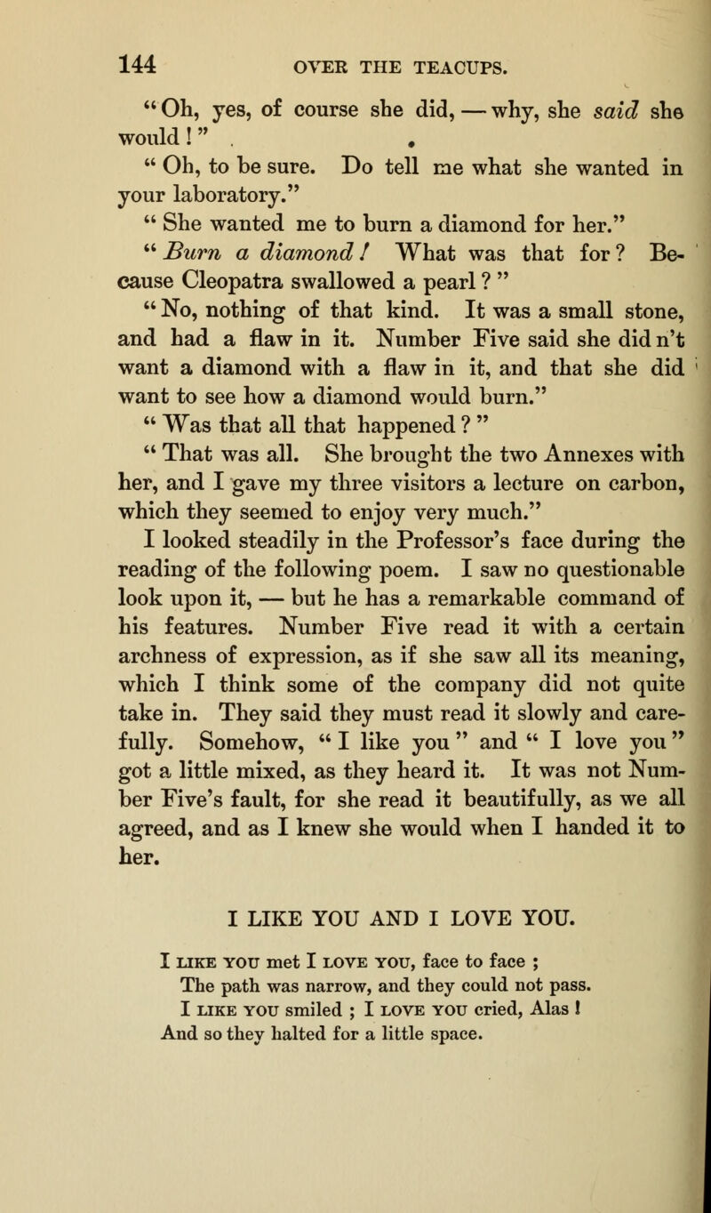  Oh, yes, of course she did, — why, she said she would! .  Oh, to be sure. Do tell rue what she wanted in your laboratory.  She wanted me to burn a diamond for her. Bum a diamond! What was that for? Be- cause Cleopatra swallowed a pearl ?   No, nothing of that kind. It was a small stone, and had a flaw in it. Number Five said she did n't want a diamond with a flaw in it, and that she did want to see how a diamond would burn.  Was that all that happened ?   That was all. She brought the two Annexes with her, and I gave my three visitors a lecture on carbon, which they seemed to enjoy very much. I looked steadily in the Professor's face during the reading of the following poem. I saw no questionable look upon it, — but he has a remarkable command of his features. Number Five read it with a certain archness of expression, as if she saw all its meaning, which I think some of the company did not quite take in. They said they must read it slowly and care- fully. Somehow,  I like you  and  I love you  got a little mixed, as they heard it. It was not Num- ber Five's fault, for she read it beautifully, as we all agreed, and as I knew she would when I handed it to her. I LIKE YOU AND I LOVE YOU. I like you met I love you, face to face ; The path was narrow, and they could not pass. I like you smiled ; I love you cried, Alas ! And so they halted for a little space.