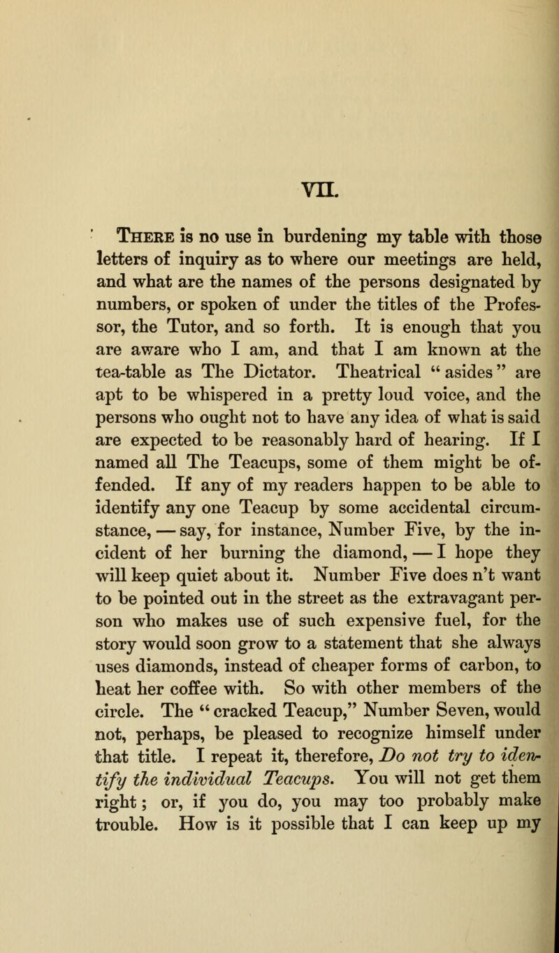 vn. There is no use in burdening my table with those letters of inquiry as to where our meetings are held, and what are the names of the persons designated by numbers, or spoken of under the titles of the Profes- sor, the Tutor, and so forth. It is enough that you are aware who I am, and that I am known at the tea-table as The Dictator. Theatrical  asides are apt to be whispered in a pretty loud voice, and the persons who ought not to have any idea of what is said are expected to be reasonably hard of hearing. If I named all The Teacups, some of them might be of- fended. If any of my readers happen to be able to identify any one Teacup by some accidental circum- stance, — say, for instance, Number Five, by the in- cident of her burning the diamond, — I hope they will keep quiet about it. Number Five does n't want to be pointed out in the street as the extravagant per- son who makes use of such expensive fuel, for the story would soon grow to a statement that she always uses diamonds, instead of cheaper forms of carbon, to heat her coffee with. So with other members of the circle. The  cracked Teacup, Number Seven, would not, perhaps, be pleased to recognize himself under that title. I repeat it, therefore, Do not try to iden- tify the individual Teacups. You will not get them right; or, if you do, you may too probably make trouble. How is it possible that I can keep up my