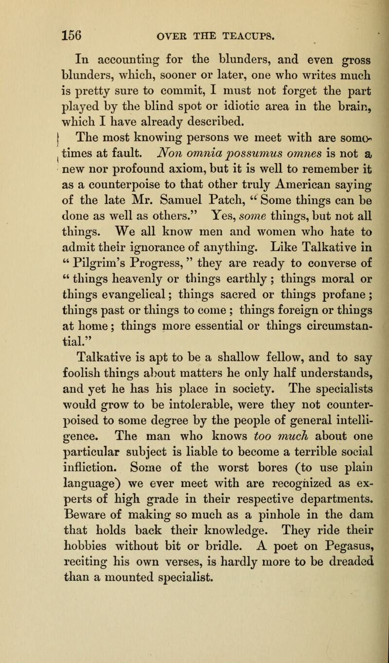 In accounting for the blunders, and even gross blunders, which, sooner or later, one who writes much is pretty sure to commit, I must not forget the part played by the blind spot or idiotic area in the brain, which I have already described. [ The most knowing persons we meet with are somo times at fault. Non omnia possumus omnes is not a new nor profound axiom, but it is well to remember it as a counterpoise to that other truly American saying of the late Mr. Samuel Patch,  Some things can be done as well as others. Yes, some things, but not all things. We all know men and women who hate to admit their ignorance of anything. Like Talkative in  Pilgrim's Progress, they are ready to converse of  things heavenly or things earthly; things moral or things evangelical; things sacred or things profane; things past or things to come ; things foreign or things at home; things more essential or things circumstan- tial. Talkative is apt to be a shallow fellow, and to say foolish things about matters he only half understands, and yet he has his place in society. The specialists would grow to be intolerable, were they not counter- poised to some degree by the people of general intelli- gence. The man who knows too much about one particular subject is liable to become a terrible social infliction. Some of the worst bores (to use plain language) we ever meet with are recognized as ex- perts of high grade in their respective departments. Beware of making so much as a pinhole in the dam that holds back their knowledge. They ride their hobbies without bit or bridle. A poet on Pegasus, reciting his own verses, is hardly more to be dreaded than a mounted specialist.