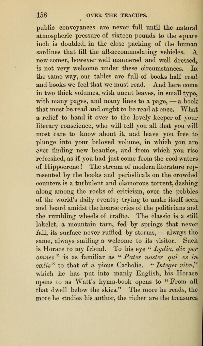 public conveyances are never full until the natural atmospheric pressure of sixteen pounds to the square inch is doubled, in the close packing of the human sardines that fill the all-accommodating vehicles. A new-comer, however well mannered and well dressed, h not very welcome under these circumstances. In che same way, our tables are full of books half read and books we feel that we must read. And here come in two thick volumes, with uncut leaves, in small type, with many pages, and many lines to a page, — a book that must be read and ought to be read at once. What a relief to hand it over to the lovely keeper of your literary conscience, who will tell you all that you will most care to know about it, and leave you free to plunge into your beloved volume, in which you are ever finding new beauties, and from which you rise refreshed, as if you had just come from the cool waters of Hippocrene! The stream of modern literature rep- resented by the books and periodicals on the crowded counters is a turbulent and clamorous torrent, dashing along among the rocks of criticism, over the pebbles of the world's daily events; trying to make itself seen and heard amidst the hoarse cries of the politicians and the rumbling wheels of traffic. The classic is a still lakelet, a mountain tarn, fed by springs that never fail, its surface never ruffled by storms, — always the same, always smiling a welcome to its visitor. Such is Horace to my friend. To his eye  Lydia, die per omnes  is as familiar as  Pater noster qui es in CGelis to that of a pious Catholic. Integer vitce which he has put into manly English, his Horace opens to as Watt's hymn-book opens to  From all that dwell below the skies. The more he reads, the more he studies his author, the richer are the treasures