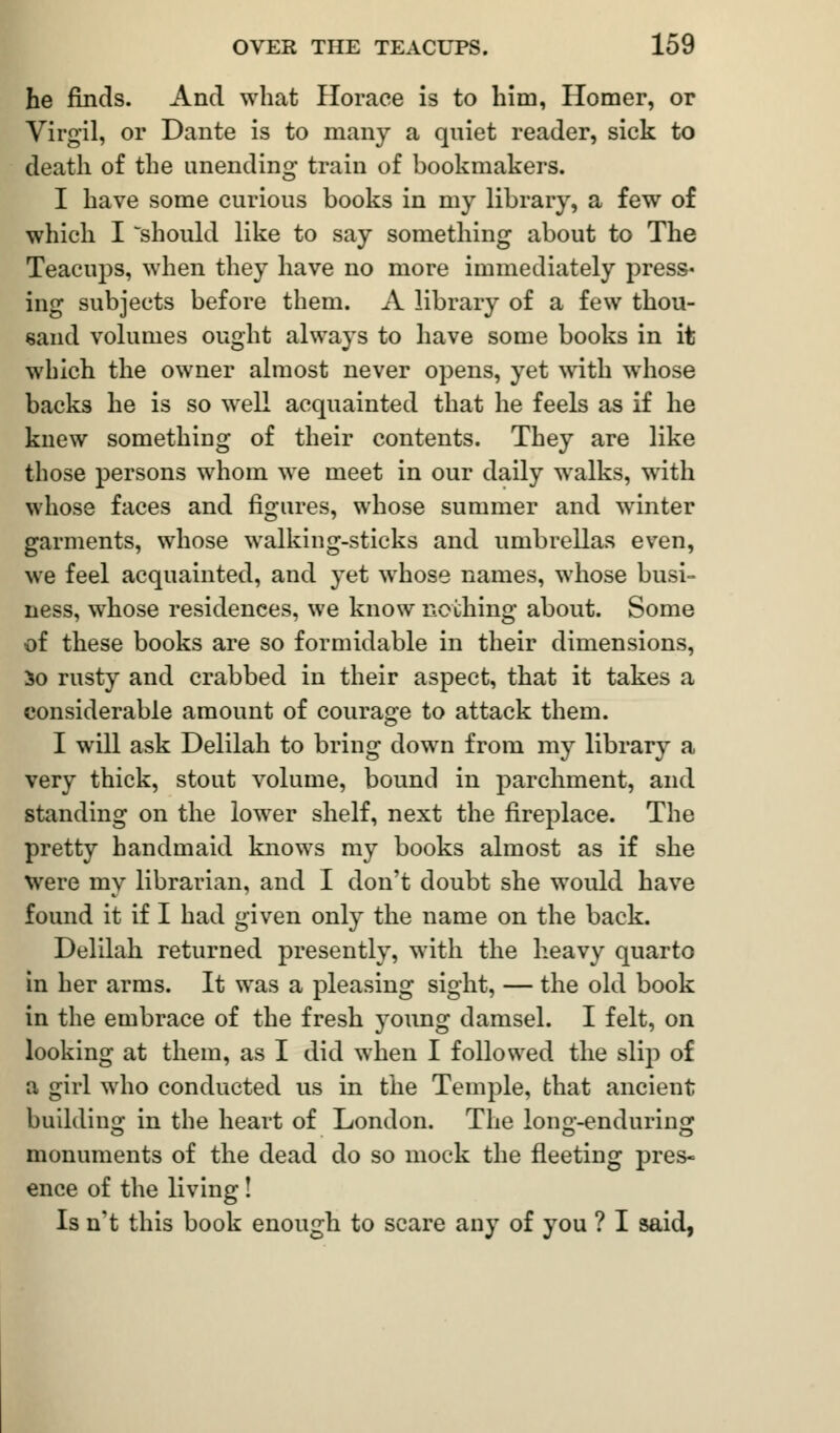 he finds. And what Horace is to him, Homer, or Virgil, or Dante is to many a quiet reader, sick to death of the unending train of bookmakers. I have some curious books in my library, a few of which I should like to say something about to The Teacups, when they have no more immediately press- ing subjects before them. A library of a few thou- sand volumes ought always to have some books in it which the owner almost never opens, yet with whose backs he is so well acquainted that he feels as if he knew something of their contents. They are like those persons whom we meet in our daily walks, with whose faces and figures, whose summer and winter garments, whose walking-sticks and umbrellas even, we feel acquainted, and yet whose names, whose busi- ness, whose residences, we know nothing about. Some of these books are so formidable in their dimensions, So rusty and crabbed in their aspect, that it takes a considerable amount of courage to attack them. I will ask Delilah to bring down from my library a very thick, stout volume, bound in parchment, and standing on the lower shelf, next the fireplace. The pretty handmaid knows my books almost as if she were my librarian, and I don't doubt she would have found it if I had given only the name on the back. Delilah returned presently, with the heavy quarto in her arms. It was a pleasing sight, — the old book in the embrace of the fresh young damsel. I felt, on looking at them, as I did when I followed the slip of a girl who conducted us in the Temple, that ancient building in the heart of London. The Ion -enduring o do monuments of the dead do so mock the fleeting pres- ence of the living! Is n't this book enough to scare any of you ? I said,