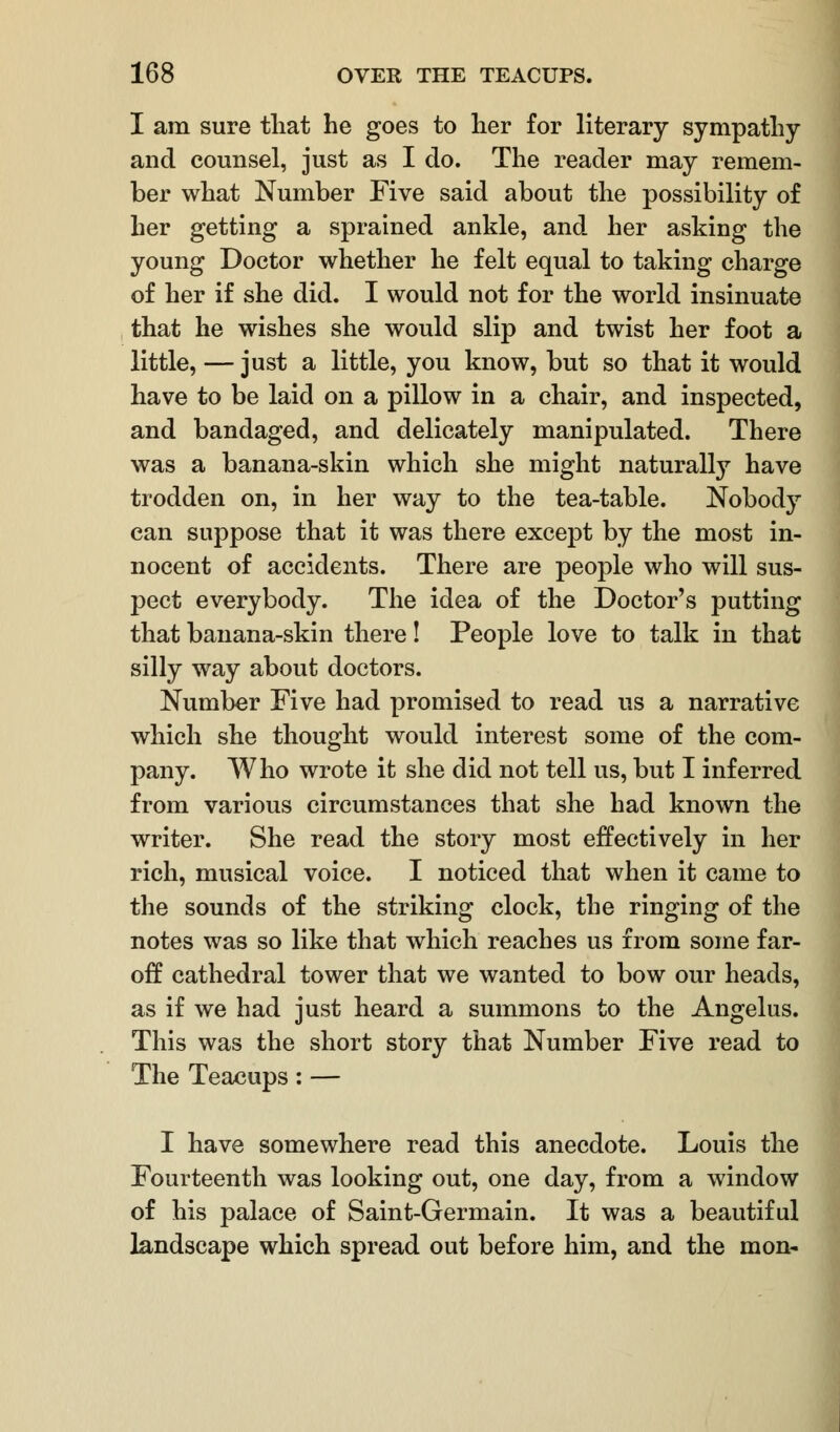 I am sure that he goes to her for literary sympathy and counsel, just as I do. The reader may remem- ber what Number Five said about the possibility of her getting a sprained ankle, and her asking the young Doctor whether he felt equal to taking charge of her if she did. I would not for the world insinuate that he wishes she would slip and twist her foot a little, — just a little, you know, but so that it would have to be laid on a pillow in a chair, and inspected, and bandaged, and delicately manipulated. There was a banana-skin which she might naturally have trodden on, in her way to the tea-table. Nobody can suppose that it was there except by the most in- nocent of accidents. There are people who will sus- pect everybody. The idea of the Doctor's putting that banana-skin there! People love to talk in that silly way about doctors. Number Five had promised to read us a narrative which she thought would interest some of the com- pany. Who wrote it she did not tell us, but I inferred from various circumstances that she had known the writer. She read the story most effectively in her rich, musical voice. I noticed that when it came to the sounds of the striking clock, the ringing of the notes was so like that which reaches us from some far- off cathedral tower that we wanted to bow our heads, as if we had just heard a summons to the Angelus. This was the short story that Number Five read to The Teacups: — I have somewhere read this anecdote. Louis the Fourteenth was looking out, one day, from a window of his palace of Saint-Germain. It was a beautiful landscape which spread out before him, and the mon-