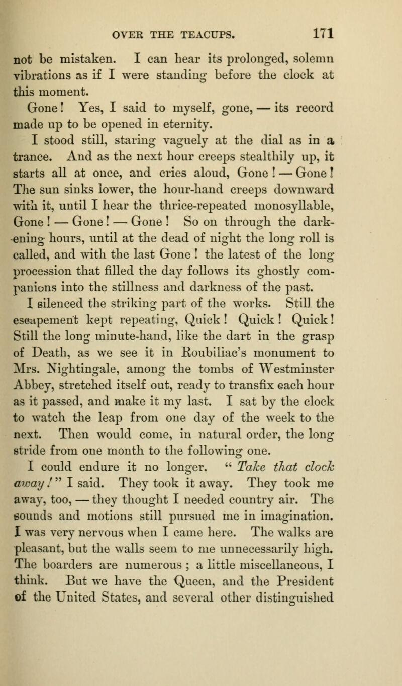 not be mistaken. I can hear its prolonged, solemn vibrations as if I were standing before the clock at this moment. Gone! Yes, I said to myself, gone, — its record made up to be opened in eternity. I stood still, staring vaguely at the dial as in a trance. And as the next hour creeps stealthily up, it starts all at once, and cries aloud, Gone ! — Gone! The sun sinks lower, the hour-hand creeps downward with it, until I hear the thrice-repeated monosyllable, Gone ! — Gone ! — Gone ! So on through the dark- ening hours, until at the dead of nioht the loner roll is called, and with the last Gone ! the latest of the long procession that filled the day follows its ghostly com- panions into the stillness and darkness of the past. I silenced the striking part of the works. Still the escapement kept repeating, Quick! Quick! Quick! Still the long minute-hand, like the dart in the grasp of Death, as we see it in Roubiliac's monument to Mrs. Nightingale, among the tombs of Westminster Abbey, stretched itself out, ready to transfix each hour as it passed, and make it my last. I sat by the clock to watch the leap from one day of the week to the next. Then would come, in natural order, the long stride from one month to the following one. I could endure it no longer.  Take that clock away !  I said. They took it away. They took me away, too, — they thought I needed country air. The sounds and motions still pursued me in imagination. I was very nervous when I came here. The walks are pleasant, but the walls seem to me unnecessarily high. The boarders are numerous ; a little miscellaneous, I think. But we have the Queen, and the President of the United States, and several other distinguished