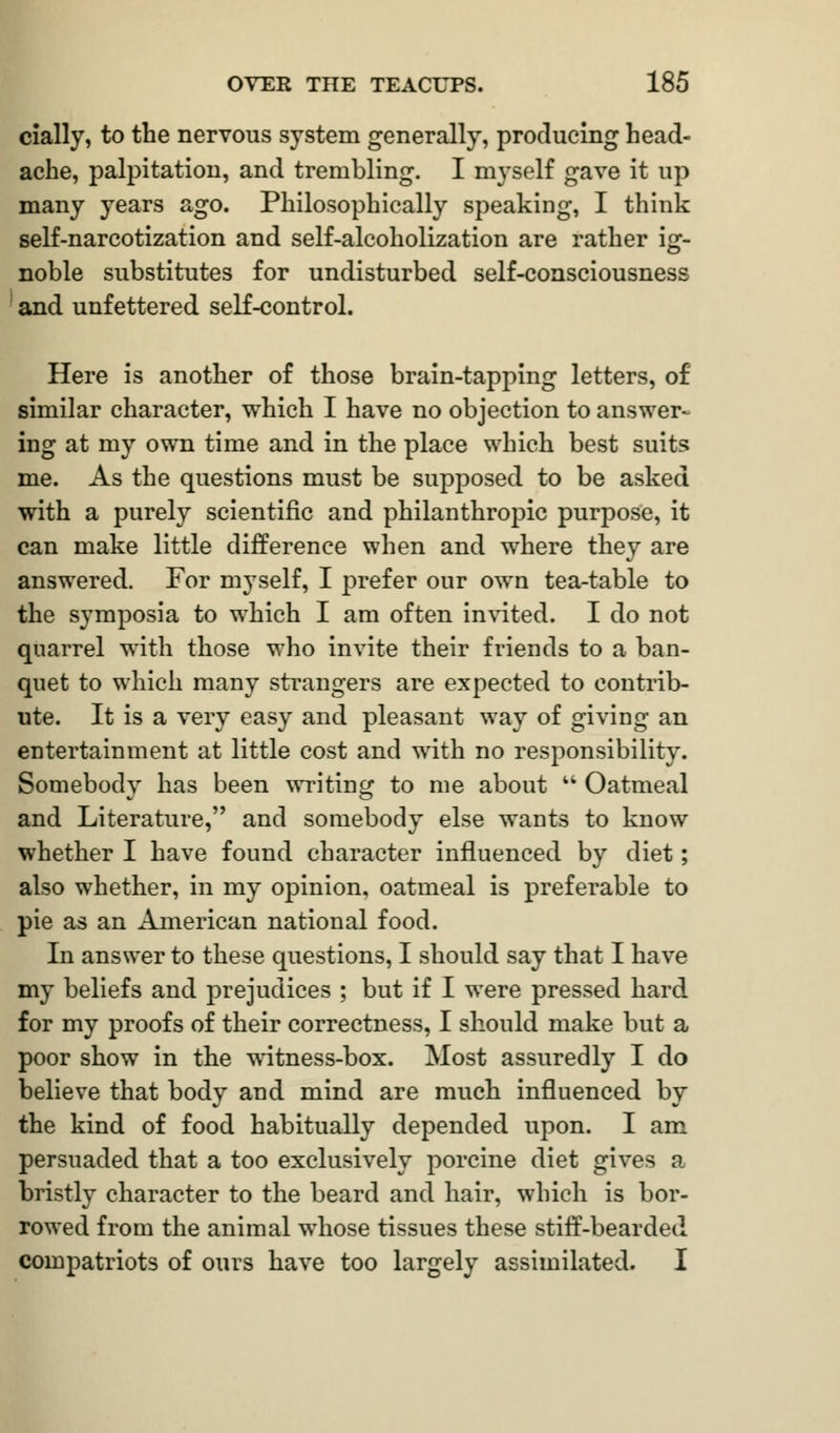 cially, to the nervous system generally, producing head- ache, palpitation, and trembling. I myself gave it up many years ago. Philosophically speaking, I think self-narcotization and self-alcoholization are rather ig- noble substitutes for undisturbed self-consciousness and unfettered self-control. Here is another of those brain-tapping letters, of similar character, which I have no objection to answer- ing at my own time and in the place which best suits me. As the questions must be supposed to be asked with a purely scientific and philanthropic purpose, it can make little difference when and where they are answered. For myself, I prefer our own tea-table to the symposia to which I am often invited. I do not quarrel with those who invite their friends to a ban- quet to which many strangers are expected to contrib- ute. It is a very easy and pleasant way of giving an entertainment at little cost and with no responsibility. Somebody has been writing to me about  Oatmeal and Literature, and somebody else wants to know whether I have found character influenced by diet; also whether, in my opinion, oatmeal is preferable to pie as an American national food. In answer to these questions, I should say that I have my beliefs and prejudices ; but if I were pressed hard for my proofs of their correctness, I should make but a poor show in the witness-box. Most assuredly I do believe that body and mind are much influenced by the kind of food habitually depended upon. I am persuaded that a too exclusively porcine diet gives a bristly character to the beard and hair, which is bor- rowed from the animal whose tissues these stiff-bearded compatriots of ours have too largely assimilated. I