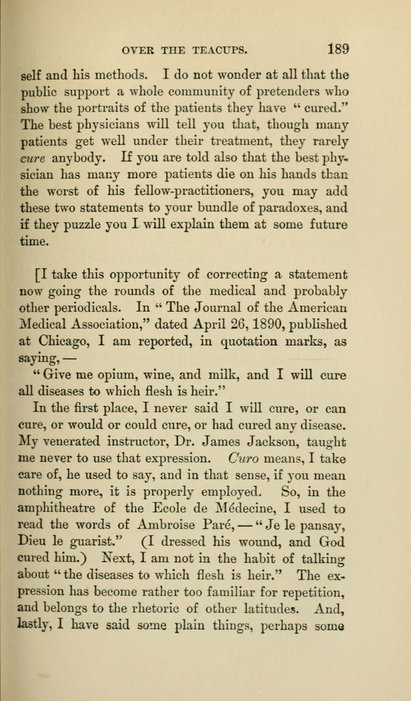 self and his methods. I do not wonder at all that the public support a whole community of pretenders who show the portraits of the patients they have  cured. The best physicians will tell you that, though many patients get well under their treatment, they rarely cure anybody. If you are told also that the best phy- sician has many more patients die on his hands thai: the worst of his fellow-practitioners, you may add these two statements to your bundle of paradoxes, and if they puzzle you I will explain them at some future time. [I take this opportunity of correcting a statement now going the rounds of the medical and probably other periodicals. In  The Journal of the American Medical Association, dated April 26,1890, published at Chicago, I am reported, in quotation marks, as saying, —  Give me opium, wine, and milk, and I will cure all diseases to which flesh is heir. In the first place, I never said I will cure, or can cure, or would or could cure, or had cured any disease. My venerated instructor, Dr. James Jackson, taught me never to use that expression. Curo means, I take care of, he used to say, and in that sense, if you mean nothing more, it is properly employed. So, in the amphitheatre of the Ecole de Mddecine, I used to read the words of Ambroise Pare, — Je le pansay, Dieu le guarist. (I dressed his wound, and God cured him.) Next, I am not in the habit of talking about  the diseases to which flesh is heir. The ex- pression has become rather too familiar for repetition, and belongs to the rhetoric of other latitudes. And, lastly, I have said some plain things, perhaps some