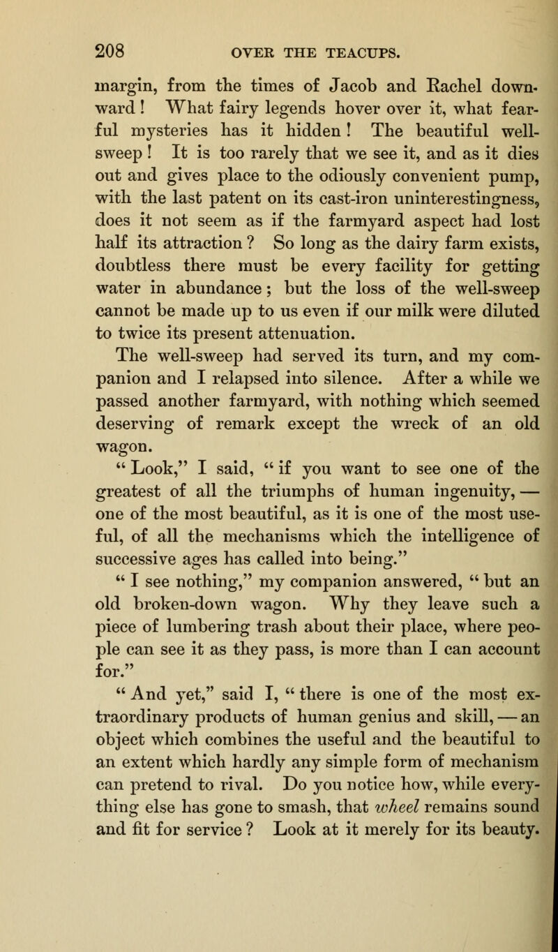 margin, from the times of Jacob and Kachel down- ward ! What fairy legends hover over it, what fear- ful mysteries has it hidden! The beautiful well- sweep ! It is too rarely that we see it, and as it dies out and gives place to the odiously convenient pump, with the last patent on its cast-iron uninterestingness, does it not seem as if the farmyard aspect had lost half its attraction ? So long as the dairy farm exists, doubtless there must be every facility for getting water in abundance; but the loss of the well-sweep cannot be made up to us even if our milk were diluted to twice its present attenuation. The well-sweep had served its turn, and my com- panion and I relapsed into silence. After a while we passed another farmyard, with nothing which seemed deserving of remark except the wreck of an old wagon.  Look, I said,  if you want to see one of the greatest of all the triumphs of human ingenuity, — one of the most beautiful, as it is one of the most use- ful, of all the mechanisms which the intelligence of successive ages has called into being.  I see nothing, my companion answered,  but an old broken-down wagon. Why they leave such a piece of lumbering trash about their place, where peo- ple can see it as they pass, is more than I can account for.  And yet, said I,  there is one of the most ex- traordinary products of human genius and skill, — an object which combines the useful and the beautiful to an extent which hardly any simple form of mechanism can pretend to rival. Do you notice how, while every- thing else has gone to smash, that ivheel remains sound and fit for service ? Look at it merely for its beauty.