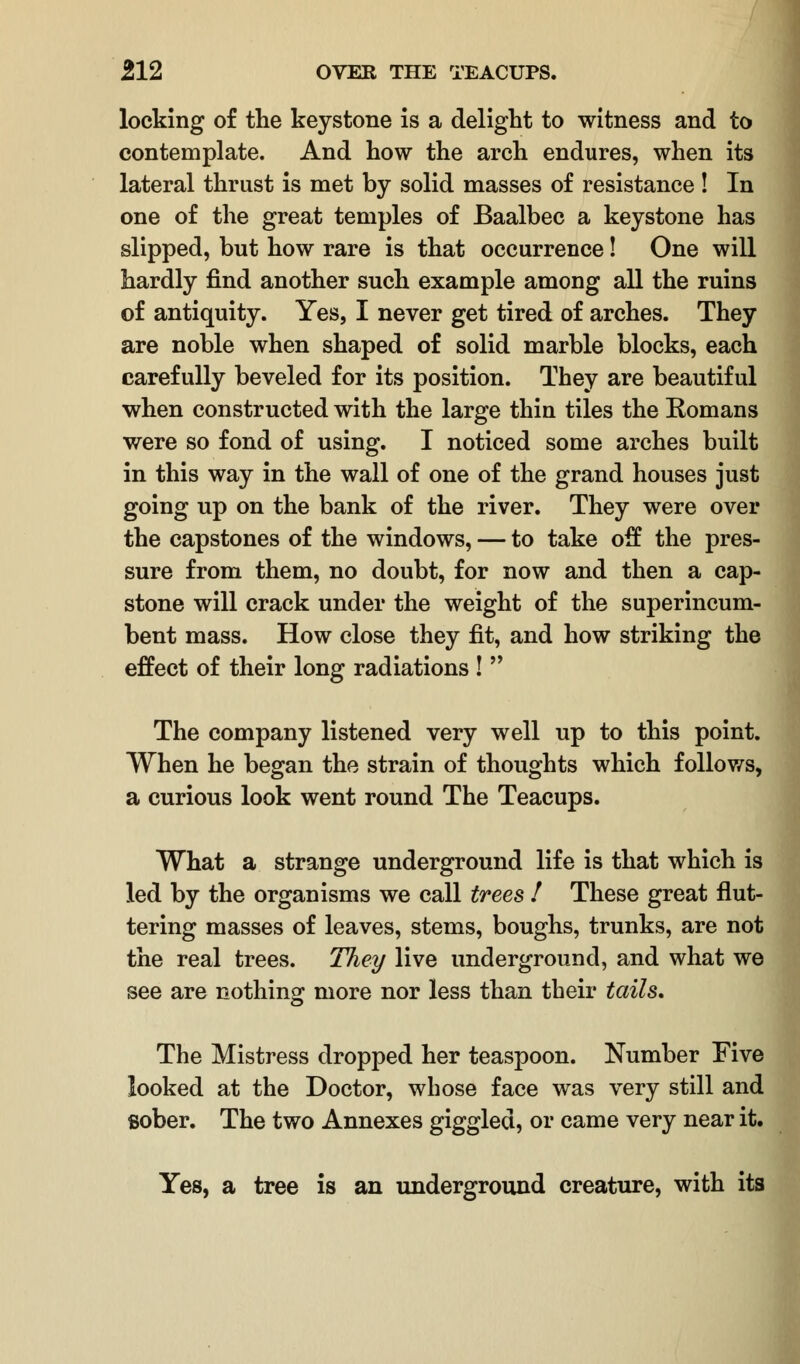 locking of the keystone is a delight to witness and to contemplate. And how the arch endures, when its lateral thrust is met by solid masses of resistance ! In one of the great temples of Baalbec a keystone has slipped, but how rare is that occurrence! One will hardly find another such example among all the ruins of antiquity. Yes, I never get tired of arches. They are noble when shaped of solid marble blocks, each carefully beveled for its position. They are beautiful when constructed with the large thin tiles the Romans were so fond of using. I noticed some arches built in this way in the wall of one of the grand houses just going up on the bank of the river. They were over the capstones of the windows, — to take off the pres- sure from them, no doubt, for now and then a cap- stone will crack under the weight of the superincum- bent mass. How close they fit, and how striking the effect of their long radiations !  The company listened very well up to this point. When he began the strain of thoughts which follows, a curious look went round The Teacups. What a strange underground life is that which is led by the organisms we call trees ! These great flut- tering masses of leaves, stems, boughs, trunks, are not the real trees. They live underground, and what we see are nothing more nor less than their tails. The Mistress dropped her teaspoon. Number Five looked at the Doctor, whose face was very still and sober. The two Annexes giggled, or came very near it. Yes, a tree is an underground creature, with its
